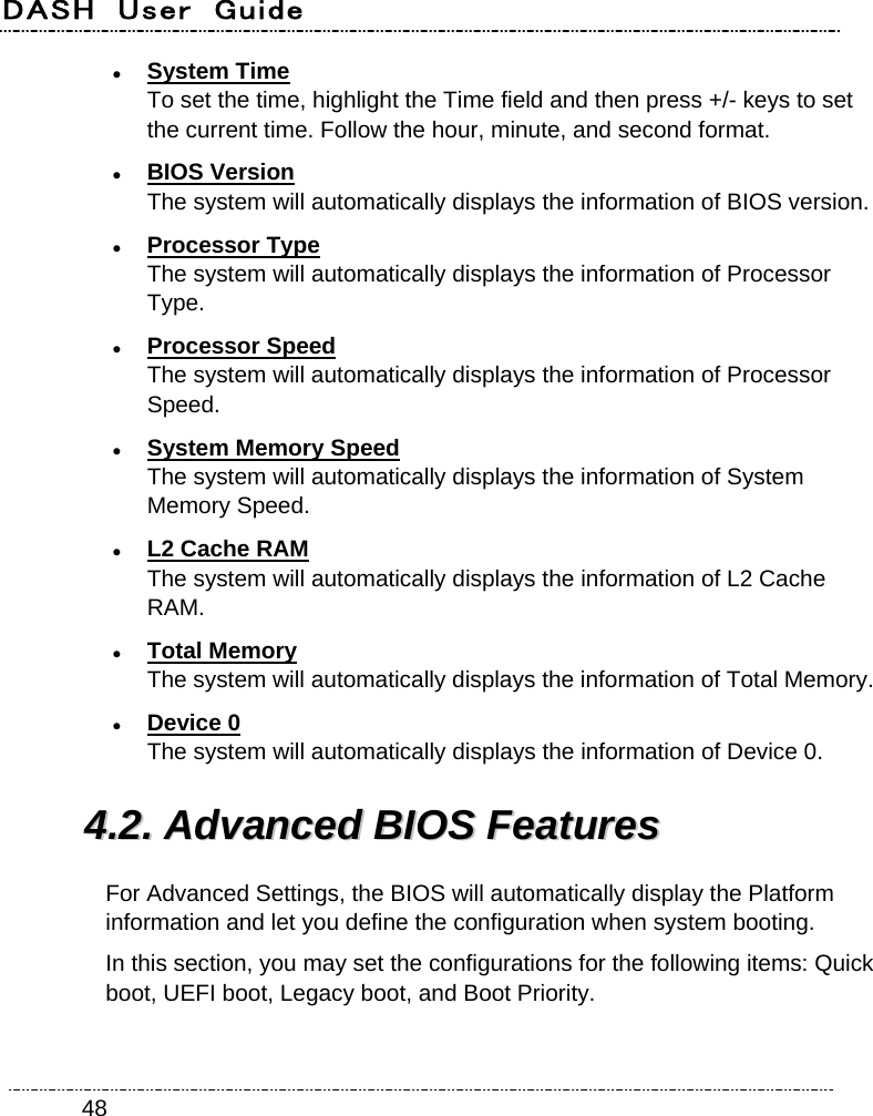 DASH  User  Guide    48 System Time To set the time, highlight the Time field and then press +/- keys to set the current time. Follow the hour, minute, and second format.  BIOS Version The system will automatically displays the information of BIOS version.  Processor Type The system will automatically displays the information of Processor Type.  Processor Speed The system will automatically displays the information of Processor Speed.  System Memory Speed The system will automatically displays the information of System Memory Speed.  L2 Cache RAM The system will automatically displays the information of L2 Cache RAM.  Total Memory The system will automatically displays the information of Total Memory.  Device 0 The system will automatically displays the information of Device 0. 44..22..  AAddvvaanncceedd  BBIIOOSS  FFeeaattuurreess  For Advanced Settings, the BIOS will automatically display the Platform information and let you define the configuration when system booting. In this section, you may set the configurations for the following items: Quick boot, UEFI boot, Legacy boot, and Boot Priority. 