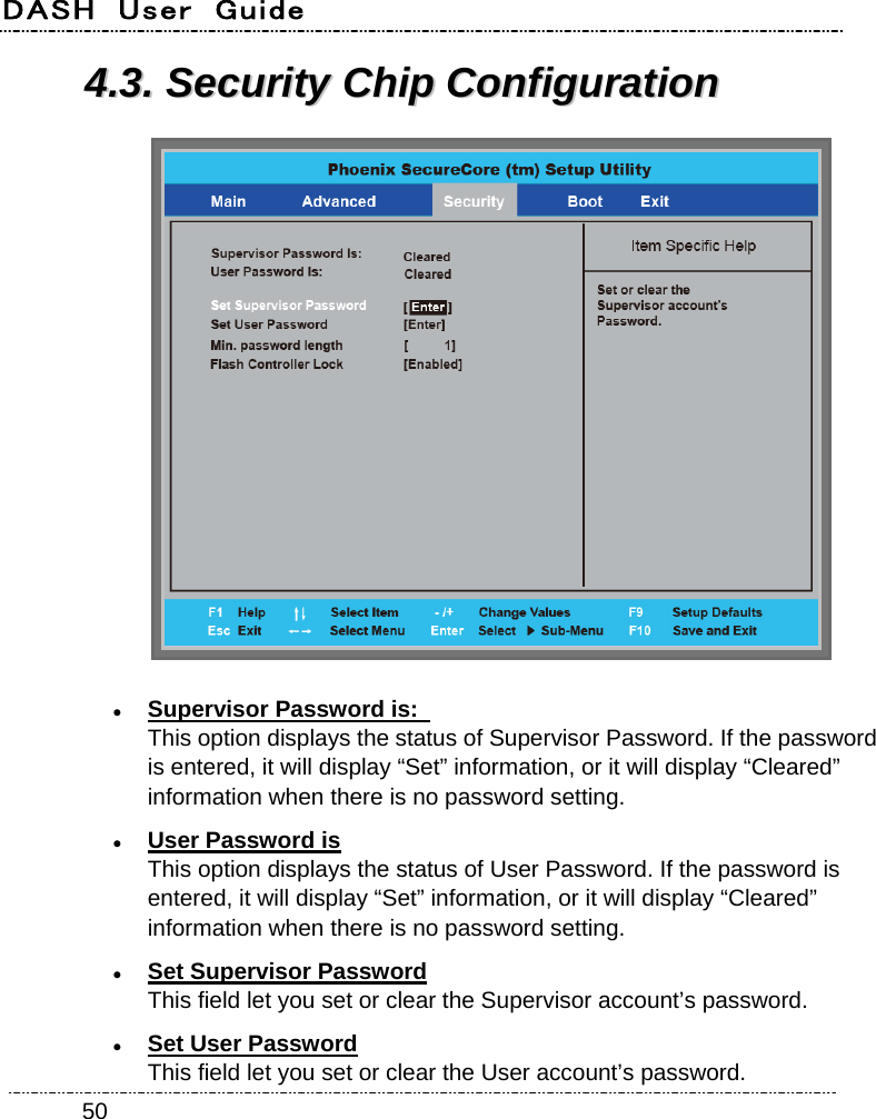 DASH  User  Guide    5044..33..  SSeeccuurriittyy  CChhiipp  CCoonnffiigguurraattiioonn    Supervisor Password is:   This option displays the status of Supervisor Password. If the password is entered, it will display “Set” information, or it will display “Cleared” information when there is no password setting.  User Password is This option displays the status of User Password. If the password is entered, it will display “Set” information, or it will display “Cleared” information when there is no password setting.  Set Supervisor Password This field let you set or clear the Supervisor account’s password.  Set User Password This field let you set or clear the User account’s password. 