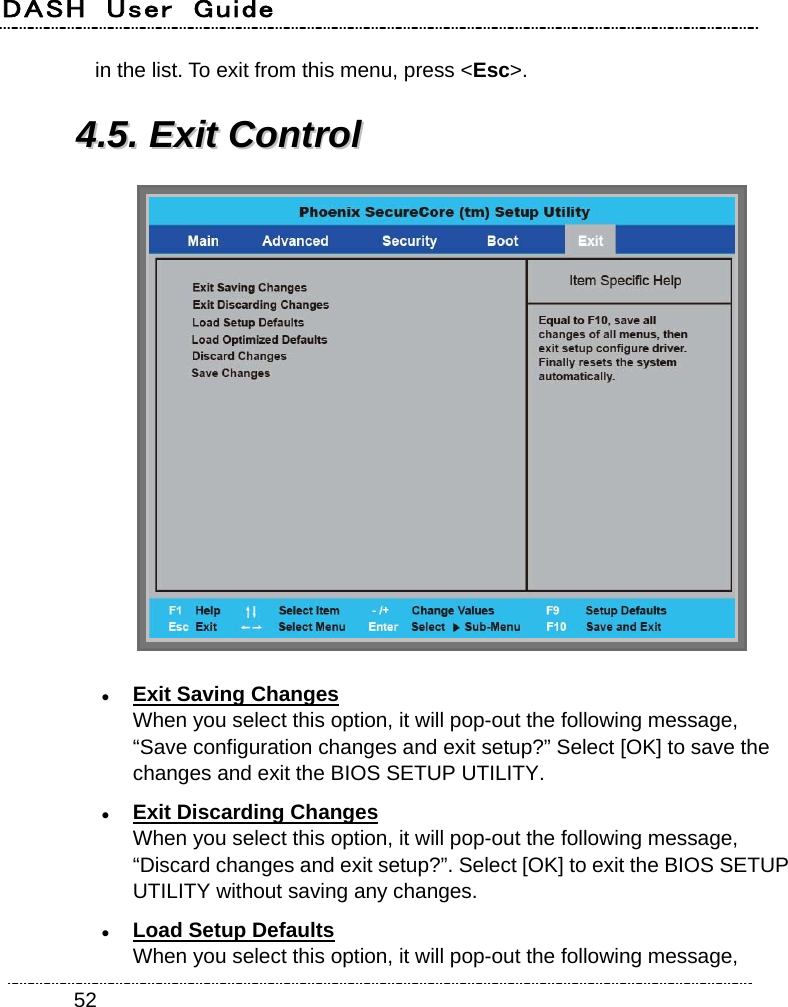 DASH  User  Guide    52in the list. To exit from this menu, press &lt;Esc&gt;. 44..55..  EExxiitt  CCoonnttrrooll    Exit Saving Changes When you select this option, it will pop-out the following message, “Save configuration changes and exit setup?” Select [OK] to save the changes and exit the BIOS SETUP UTILITY.  Exit Discarding Changes When you select this option, it will pop-out the following message, “Discard changes and exit setup?”. Select [OK] to exit the BIOS SETUP UTILITY without saving any changes.  Load Setup Defaults When you select this option, it will pop-out the following message, 