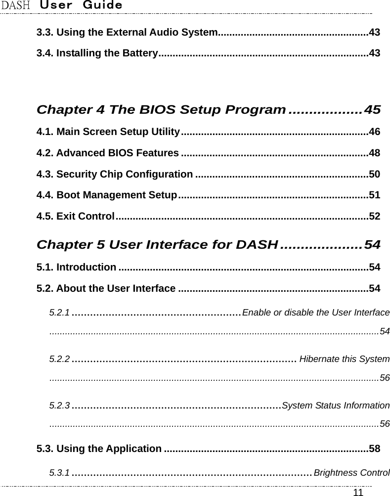 DASH  User  Guide    11 3.3. Using the External Audio System.....................................................43 3.4. Installing the Battery..........................................................................43  Chapter 4 The BIOS Setup Program..................45 4.1. Main Screen Setup Utility..................................................................46 4.2. Advanced BIOS Features ..................................................................48 4.3. Security Chip Configuration .............................................................50 4.4. Boot Management Setup...................................................................51 4.5. Exit Control.........................................................................................52 Chapter 5 User Interface for DASH....................54 5.1. Introduction ........................................................................................54 5.2. About the User Interface ...................................................................54 5.2.1 .......................................................Enable or disable the User Interface...............................................................................................................................54 5.2.2 ......................................................................... Hibernate this System...............................................................................................................................56 5.2.3 ....................................................................System Status Information...............................................................................................................................56 5.3. Using the Application ........................................................................58 5.3.1 ..............................................................................Brightness Control