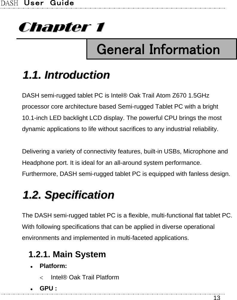 DASH  User  Guide    13 CChhaapptteerr  11   General Information 11..11..  IInnttrroodduuccttiioonn  DASH semi-rugged tablet PC is Intel® Oak Trail Atom Z670 1.5GHz processor core architecture based Semi-rugged Tablet PC with a bright 10.1-inch LED backlight LCD display. The powerful CPU brings the most dynamic applications to life without sacrifices to any industrial reliability.  Delivering a variety of connectivity features, built-in USBs, Microphone and Headphone port. It is ideal for an all-around system performance. Furthermore, DASH semi-rugged tablet PC is equipped with fanless design. 11..22..  SSppeecciiffiiccaattiioonn    The DASH semi-rugged tablet PC is a flexible, multi-functional flat tablet PC. With following specifications that can be applied in diverse operational environments and implemented in multi-faceted applications. 1.2.1. Main System  Platform:    Intel® Oak Trail Platform  GPU : 