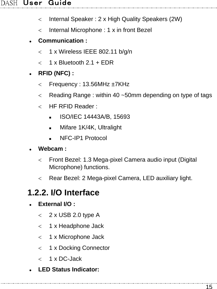 DASH  User  Guide    15   Internal Speaker : 2 x High Quality Speakers (2W)   Internal Microphone : 1 x in front Bezel  Communication :   1 x Wireless IEEE 802.11 b/g/n   1 x Bluetooth 2.1 + EDR  RFID (NFC) :   Frequency : 13.56MHz ±7KHz   Reading Range : within 40 ~50mm depending on type of tags   HF RFID Reader :  ISO/IEC 14443A/B, 15693  Mifare 1K/4K, Ultralight  NFC-IP1 Protocol  Webcam :    Front Bezel: 1.3 Mega-pixel Camera audio input (Digital Microphone) functions.   Rear Bezel: 2 Mega-pixel Camera, LED auxiliary light. 1.2.2. I/O Interface  External I/O :   2 x USB 2.0 type A   1 x Headphone Jack   1 x Microphone Jack   1 x Docking Connector   1 x DC-Jack  LED Status Indicator:   