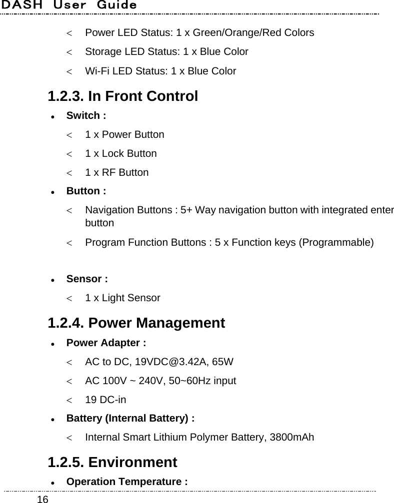 DASH  User  Guide    16  Power LED Status: 1 x Green/Orange/Red Colors   Storage LED Status: 1 x Blue Color   Wi-Fi LED Status: 1 x Blue Color 1.2.3. In Front Control  Switch :   1 x Power Button   1 x Lock Button   1 x RF Button  Button :   Navigation Buttons : 5+ Way navigation button with integrated enter button   Program Function Buttons : 5 x Function keys (Programmable)   Sensor :   1 x Light Sensor 1.2.4. Power Management  Power Adapter :     AC to DC, 19VDC@3.42A, 65W   AC 100V ~ 240V, 50~60Hz input  19 DC-in  Battery (Internal Battery) :   Internal Smart Lithium Polymer Battery, 3800mAh 1.2.5. Environment  Operation Temperature : 