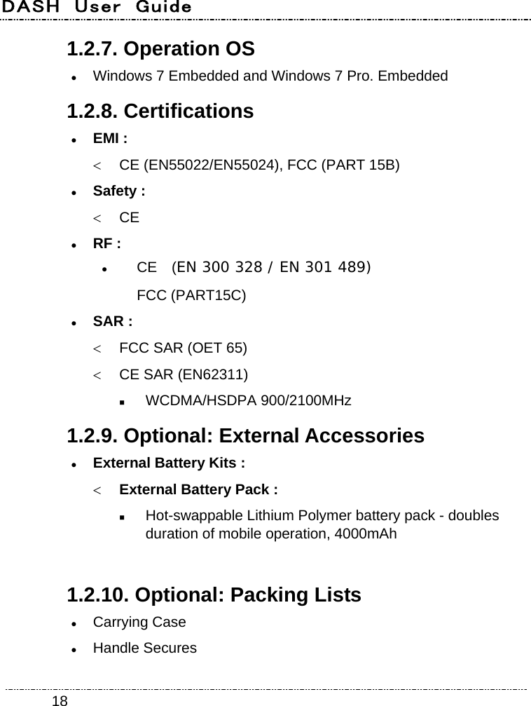 DASH  User  Guide    181.2.7. Operation OS  Windows 7 Embedded and Windows 7 Pro. Embedded 1.2.8. Certifications  EMI :   CE (EN55022/EN55024), FCC (PART 15B)  Safety :  CE  RF :  CE  (EN 300 328 / EN 301 489) FCC (PART15C)  SAR :   FCC SAR (OET 65)     CE SAR (EN62311)    WCDMA/HSDPA 900/2100MHz 1.2.9. Optional: External Accessories  External Battery Kits :  External Battery Pack :  Hot-swappable Lithium Polymer battery pack - doubles duration of mobile operation, 4000mAh  1.2.10. Optional: Packing Lists  Carrying Case  Handle Secures 