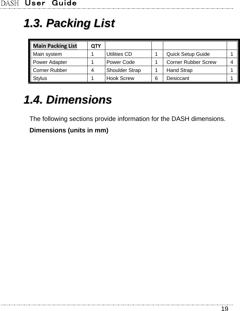 DASH  User  Guide    19 11..33..  PPaacckkiinngg  LLiisstt  MainPackingList QTY     Main system  1 Utilities CD  1 Quick Setup Guide  1 Power Adapter  1 Power Code  1 Corner Rubber Screw  4 Corner Rubber  4 Shoulder Strap  1 Hand Strap  1 Stylus 1 Hook Screw 6 Desiccant 1 11..44..  DDiimmeennssiioonnss  The following sections provide information for the DASH dimensions. Dimensions (units in mm) 