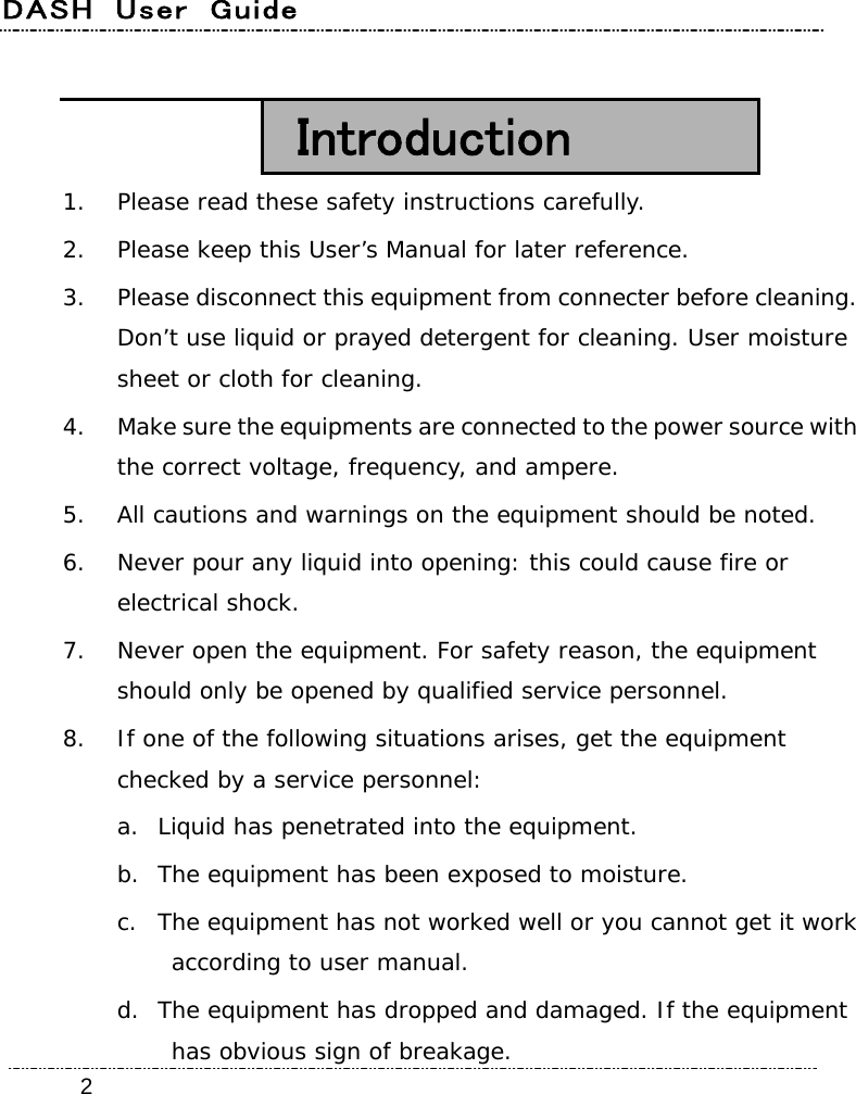 DASH  User  Guide    2 Introduction 1. Please read these safety instructions carefully. 2. Please keep this User’s Manual for later reference. 3. Please disconnect this equipment from connecter before cleaning. Don’t use liquid or prayed detergent for cleaning. User moisture sheet or cloth for cleaning. 4. Make sure the equipments are connected to the power source with the correct voltage, frequency, and ampere. 5. All cautions and warnings on the equipment should be noted. 6. Never pour any liquid into opening: this could cause fire or electrical shock. 7. Never open the equipment. For safety reason, the equipment should only be opened by qualified service personnel. 8. If one of the following situations arises, get the equipment checked by a service personnel: a. Liquid has penetrated into the equipment. b. The equipment has been exposed to moisture. c. The equipment has not worked well or you cannot get it work according to user manual. d. The equipment has dropped and damaged. If the equipment has obvious sign of breakage. 