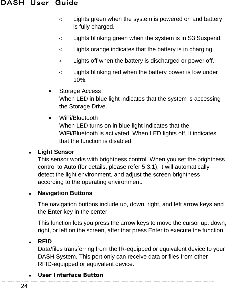 DASH  User  Guide    24  Lights green when the system is powered on and battery is fully charged.   Lights blinking green when the system is in S3 Suspend.   Lights orange indicates that the battery is in charging.   Lights off when the battery is discharged or power off.   Lights blinking red when the battery power is low under 10%.  Storage Access When LED in blue light indicates that the system is accessing the Storage Drive.  WiFi/Bluetooth When LED turns on in blue light indicates that the WiFi/Bluetooth is activated. When LED lights off, it indicates that the function is disabled.  Light Sensor This sensor works with brightness control. When you set the brightness control to Auto (for details, please refer 5.3.1), it will automatically detect the light environment, and adjust the screen brightness according to the operating environment.  Navigation Buttons The navigation buttons include up, down, right, and left arrow keys and the Enter key in the center. This function lets you press the arrow keys to move the cursor up, down, right, or left on the screen, after that press Enter to execute the function.  RFID Data/files transferring from the IR-equipped or equivalent device to your DASH System. This port only can receive data or files from other RFID-equipped or equivalent device.  User Interface Button 