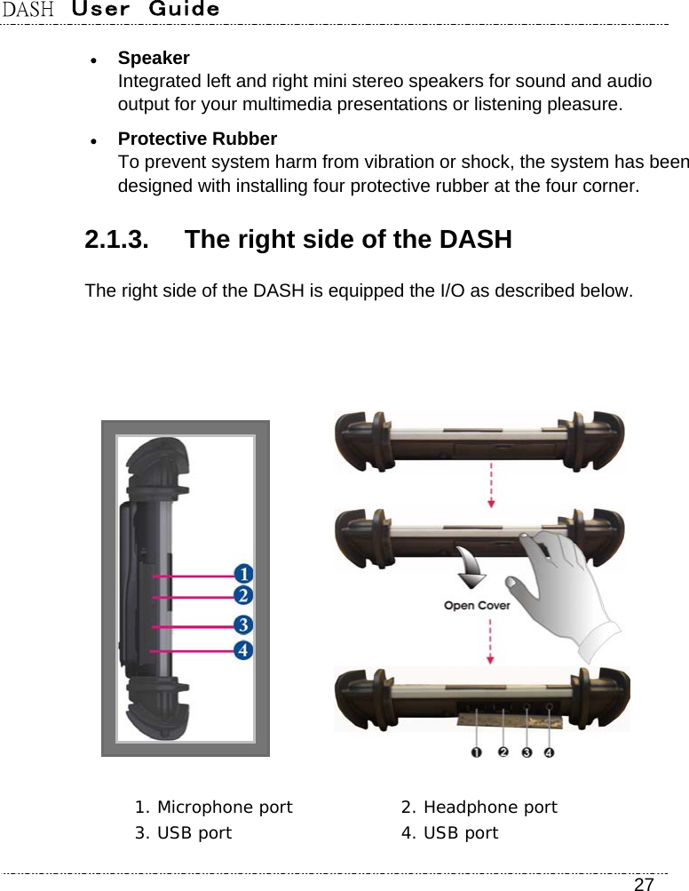 DASH  User  Guide    27  Speaker Integrated left and right mini stereo speakers for sound and audio output for your multimedia presentations or listening pleasure.  Protective Rubber To prevent system harm from vibration or shock, the system has been designed with installing four protective rubber at the four corner. 2.1.3.  The right side of the DASH The right side of the DASH is equipped the I/O as described below.        1. Microphone port  2. Headphone port  3. USB port  4. USB port 