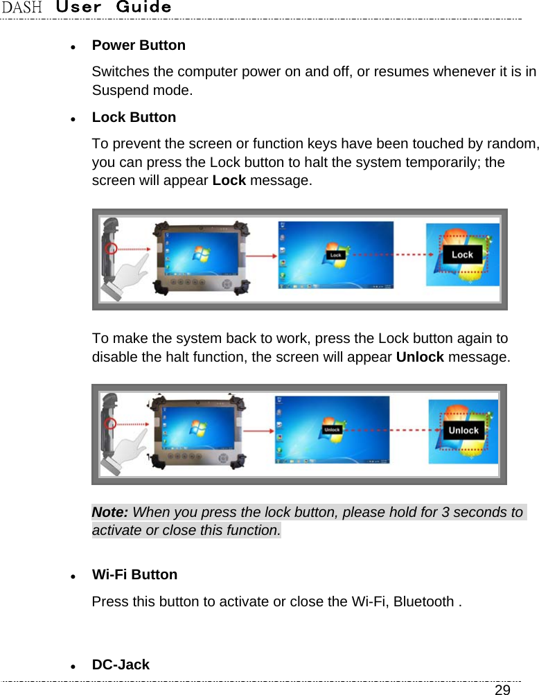 DASH  User  Guide    29  Power Button Switches the computer power on and off, or resumes whenever it is in Suspend mode.  Lock Button To prevent the screen or function keys have been touched by random, you can press the Lock button to halt the system temporarily; the screen will appear Lock message.     To make the system back to work, press the Lock button again to disable the halt function, the screen will appear Unlock message.  Note: When you press the lock button, please hold for 3 seconds to activate or close this function.  Wi-Fi Button Press this button to activate or close the Wi-Fi, Bluetooth .      DC-Jack 