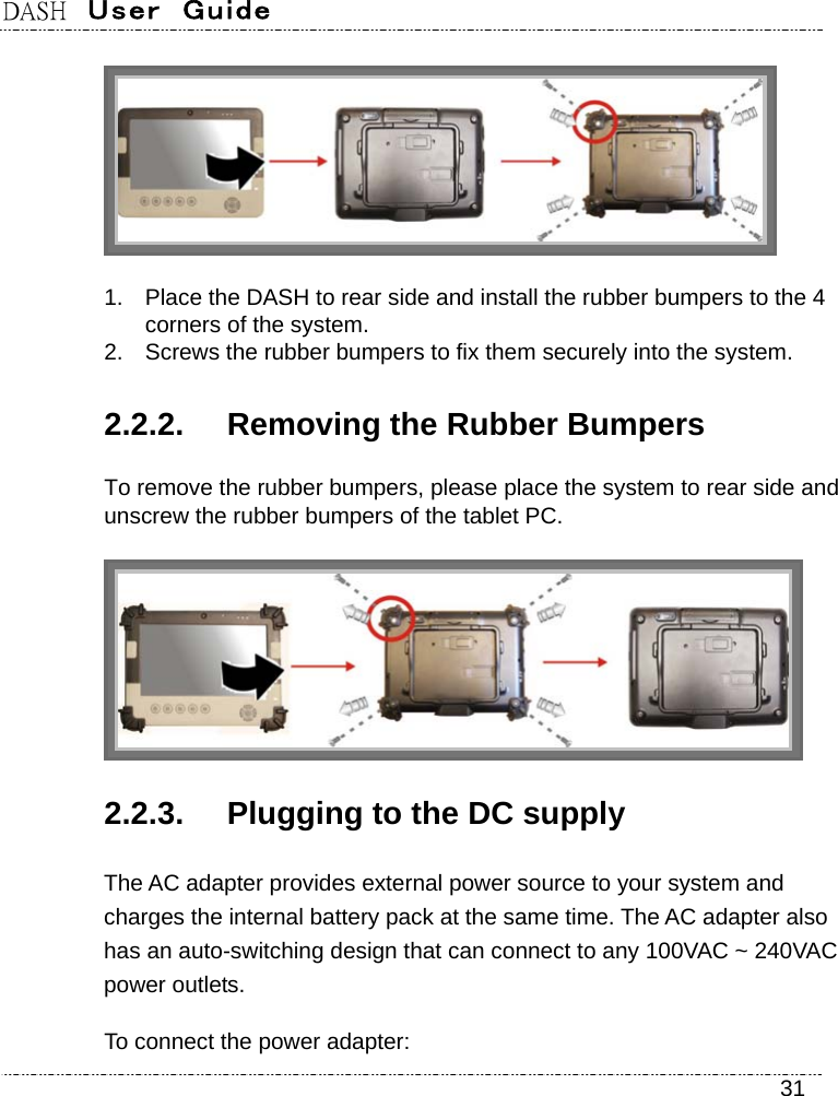 DASH  User  Guide    31  1.  Place the DASH to rear side and install the rubber bumpers to the 4 corners of the system. 2.  Screws the rubber bumpers to fix them securely into the system. 2.2.2.  Removing the Rubber Bumpers To remove the rubber bumpers, please place the system to rear side and unscrew the rubber bumpers of the tablet PC.  2.2.3.  Plugging to the DC supply The AC adapter provides external power source to your system and charges the internal battery pack at the same time. The AC adapter also has an auto-switching design that can connect to any 100VAC ~ 240VAC power outlets. To connect the power adapter: 