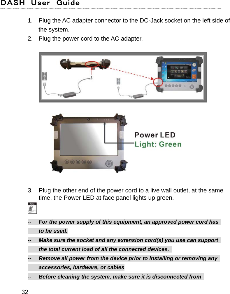 DASH  User  Guide    321.  Plug the AC adapter connector to the DC-Jack socket on the left side of the system. 2.  Plug the power cord to the AC adapter.    3.  Plug the other end of the power cord to a live wall outlet, at the same time, the Power LED at face panel lights up green.  --    For the power supply of this equipment, an approved power cord has     to be used. --    Make sure the socket and any extension cord(s) you use can support     the total current load of all the connected devices.   --  Remove all power from the device prior to installing or removing any     accessories, hardware, or cables --    Before cleaning the system, make sure it is disconnected from   