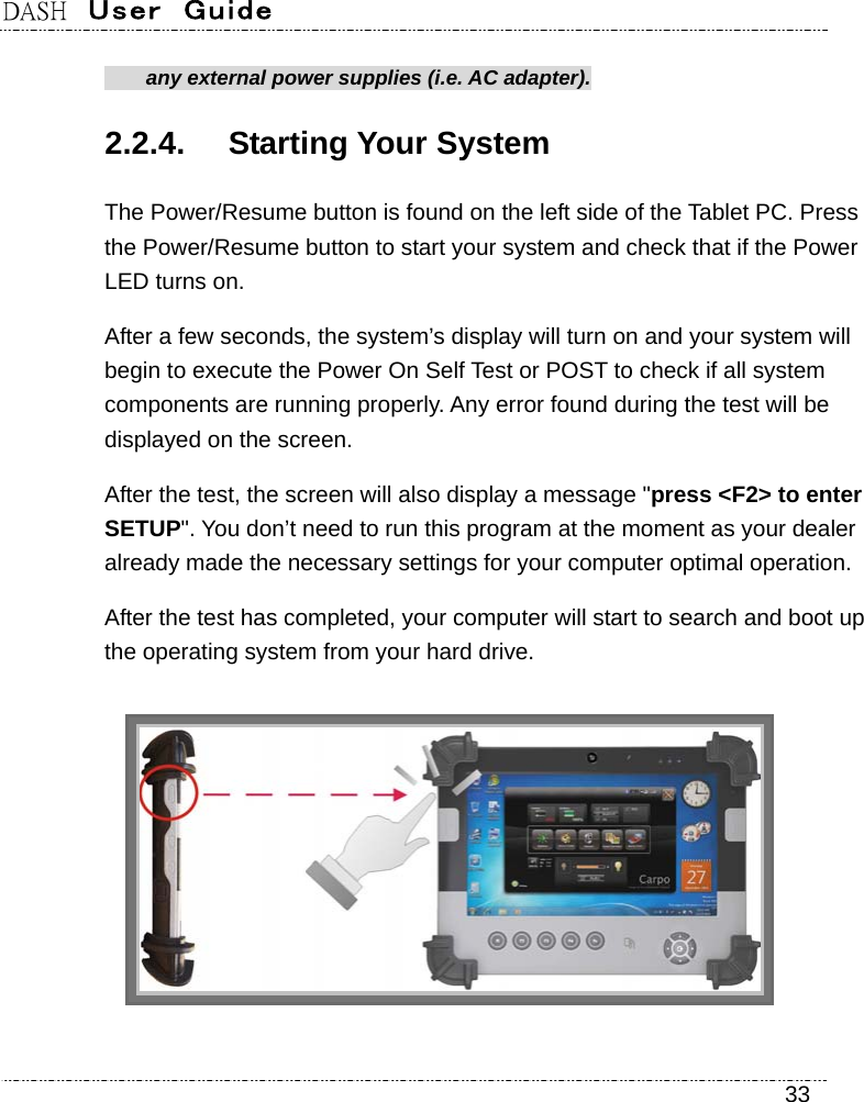 DASH  User  Guide    33   any external power supplies (i.e. AC adapter). 2.2.4. Starting Your System The Power/Resume button is found on the left side of the Tablet PC. Press the Power/Resume button to start your system and check that if the Power LED turns on. After a few seconds, the system’s display will turn on and your system will begin to execute the Power On Self Test or POST to check if all system components are running properly. Any error found during the test will be displayed on the screen.   After the test, the screen will also display a message &quot;press &lt;F2&gt; to enter SETUP&quot;. You don’t need to run this program at the moment as your dealer already made the necessary settings for your computer optimal operation.   After the test has completed, your computer will start to search and boot up the operating system from your hard drive.    