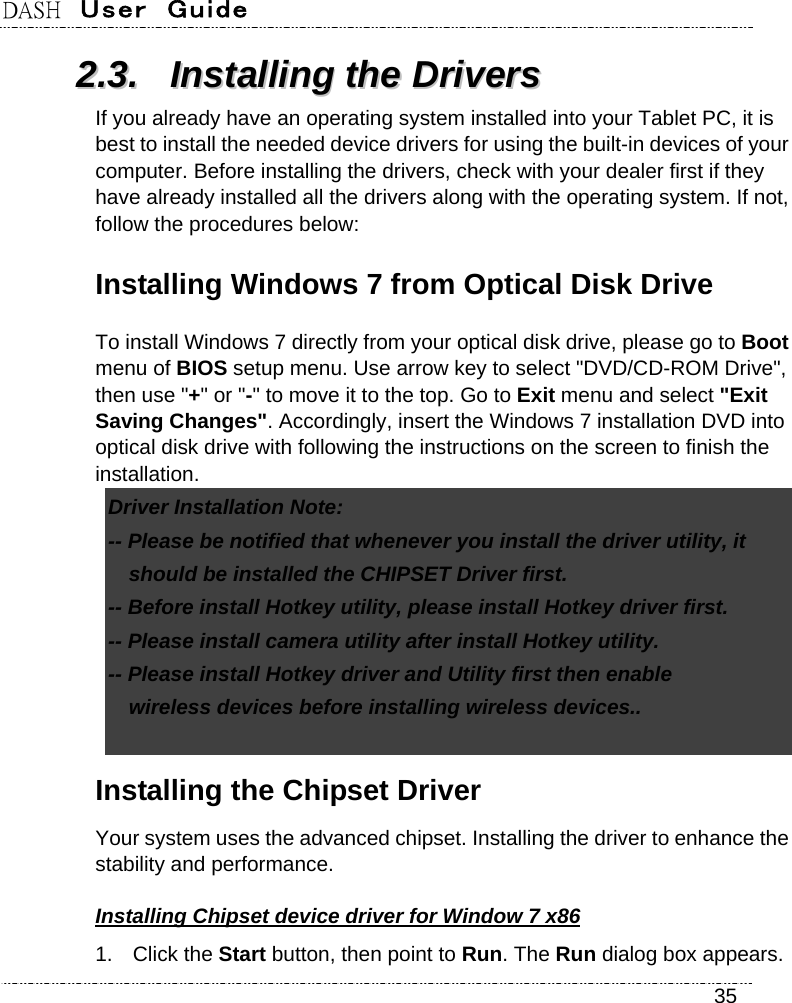 DASH  User  Guide    35 22..33..  IInnssttaalllliinngg  tthhee  DDrriivveerrss  If you already have an operating system installed into your Tablet PC, it is best to install the needed device drivers for using the built-in devices of your computer. Before installing the drivers, check with your dealer first if they have already installed all the drivers along with the operating system. If not, follow the procedures below: Installing Windows 7 from Optical Disk Drive   To install Windows 7 directly from your optical disk drive, please go to Boot menu of BIOS setup menu. Use arrow key to select &quot;DVD/CD-ROM Drive&quot;, then use &quot;+&quot; or &quot;-&quot; to move it to the top. Go to Exit menu and select &quot;Exit Saving Changes&quot;. Accordingly, insert the Windows 7 installation DVD into optical disk drive with following the instructions on the screen to finish the installation. Driver Installation Note:   -- Please be notified that whenever you install the driver utility, it     should be installed the CHIPSET Driver first.   -- Before install Hotkey utility, please install Hotkey driver first.   -- Please install camera utility after install Hotkey utility. -- Please install Hotkey driver and Utility first then enable   wireless devices before installing wireless devices..    Installing the Chipset Driver Your system uses the advanced chipset. Installing the driver to enhance the stability and performance. Installing Chipset device driver for Window 7 x86 1. Click the Start button, then point to Run. The Run dialog box appears. 