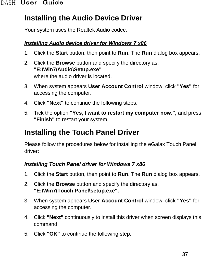 DASH  User  Guide    37 Installing the Audio Device Driver Your system uses the Realtek Audio codec. Installing Audio device driver for Windows 7 x86 1. Click the Start button, then point to Run. The Run dialog box appears. 2. Click the Browse button and specify the directory as.   &quot;E:\Win7/Audio\Setup.exe&quot;  where the audio driver is located. 3.  When system appears User Account Control window, click &quot;Yes&quot; for accessing the computer. 4. Click &quot;Next&quot; to continue the following steps. 5.  Tick the option &quot;Yes, I want to restart my computer now.&quot;, and press &quot;Finish&quot; to restart your system. Installing the Touch Panel Driver Please follow the procedures below for installing the eGalax Touch Panel driver: Installing Touch Panel driver for Windows 7 x86 1. Click the Start button, then point to Run. The Run dialog box appears. 2. Click the Browse button and specify the directory as.   &quot;E:\Win7/Touch Panel\setup.exe&quot;. 3.  When system appears User Account Control window, click &quot;Yes&quot; for accessing the computer. 4. Click &quot;Next&quot; continuously to install this driver when screen displays this command. 5. Click &quot;OK&quot; to continue the following step. 