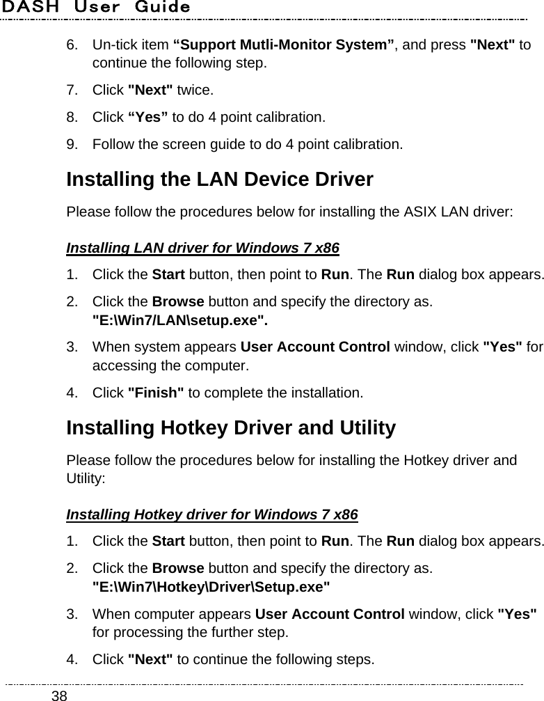 DASH  User  Guide    386. Un-tick item “Support Mutli-Monitor System”, and press &quot;Next&quot; to continue the following step. 7. Click &quot;Next&quot; twice. 8. Click “Yes” to do 4 point calibration. 9.  Follow the screen guide to do 4 point calibration. Installing the LAN Device Driver Please follow the procedures below for installing the ASIX LAN driver: Installing LAN driver for Windows 7 x86 1. Click the Start button, then point to Run. The Run dialog box appears. 2. Click the Browse button and specify the directory as.   &quot;E:\Win7/LAN\setup.exe&quot;. 3.  When system appears User Account Control window, click &quot;Yes&quot; for accessing the computer. 4. Click &quot;Finish&quot; to complete the installation. Installing Hotkey Driver and Utility Please follow the procedures below for installing the Hotkey driver and Utility: Installing Hotkey driver for Windows 7 x86 1. Click the Start button, then point to Run. The Run dialog box appears. 2. Click the Browse button and specify the directory as.   &quot;E:\Win7\Hotkey\Driver\Setup.exe&quot; 3.  When computer appears User Account Control window, click &quot;Yes&quot; for processing the further step. 4. Click &quot;Next&quot; to continue the following steps. 