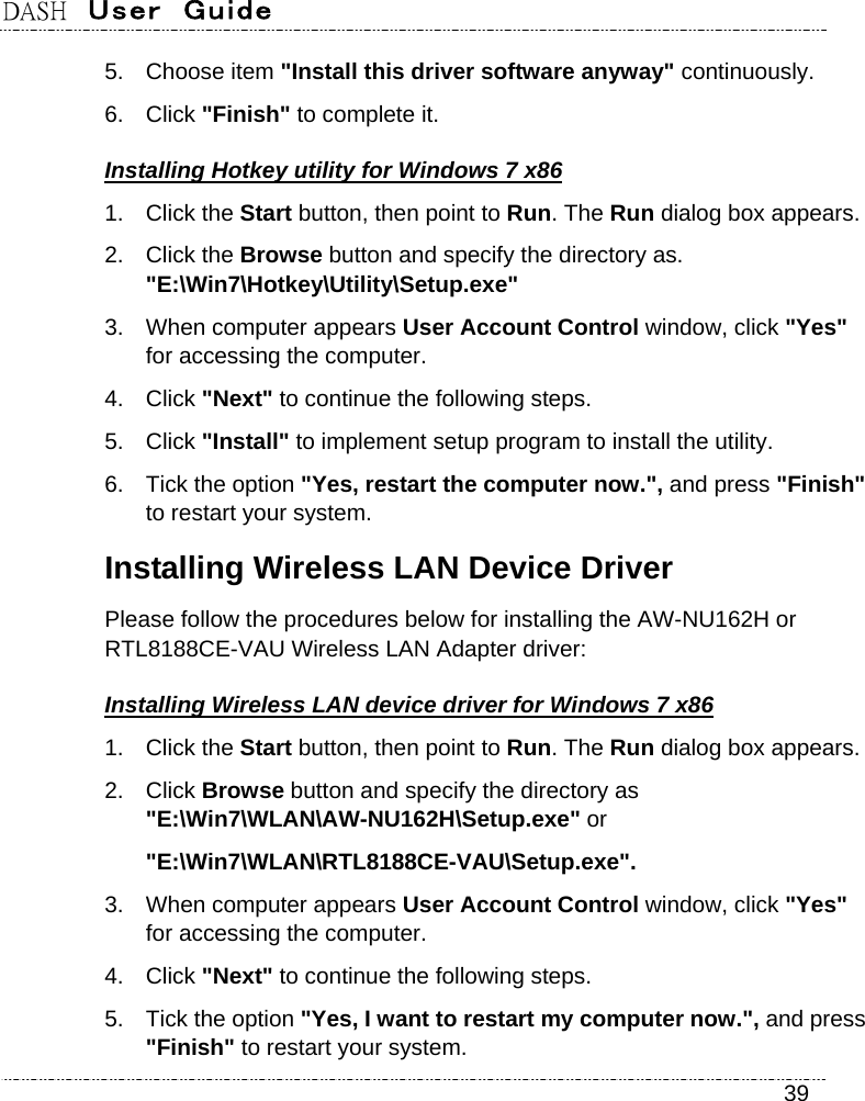 DASH  User  Guide    39 5. Choose item &quot;Install this driver software anyway&quot; continuously. 6. Click &quot;Finish&quot; to complete it. Installing Hotkey utility for Windows 7 x86 1. Click the Start button, then point to Run. The Run dialog box appears. 2. Click the Browse button and specify the directory as.   &quot;E:\Win7\Hotkey\Utility\Setup.exe&quot; 3.  When computer appears User Account Control window, click &quot;Yes&quot; for accessing the computer. 4. Click &quot;Next&quot; to continue the following steps. 5. Click &quot;Install&quot; to implement setup program to install the utility. 6.  Tick the option &quot;Yes, restart the computer now.&quot;, and press &quot;Finish&quot; to restart your system. Installing Wireless LAN Device Driver Please follow the procedures below for installing the AW-NU162H or RTL8188CE-VAU Wireless LAN Adapter driver:     Installing Wireless LAN device driver for Windows 7 x86 1. Click the Start button, then point to Run. The Run dialog box appears. 2. Click Browse button and specify the directory as &quot;E:\Win7\WLAN\AW-NU162H\Setup.exe&quot; or &quot;E:\Win7\WLAN\RTL8188CE-VAU\Setup.exe&quot;. 3.  When computer appears User Account Control window, click &quot;Yes&quot; for accessing the computer. 4. Click &quot;Next&quot; to continue the following steps. 5.  Tick the option &quot;Yes, I want to restart my computer now.&quot;, and press &quot;Finish&quot; to restart your system. 