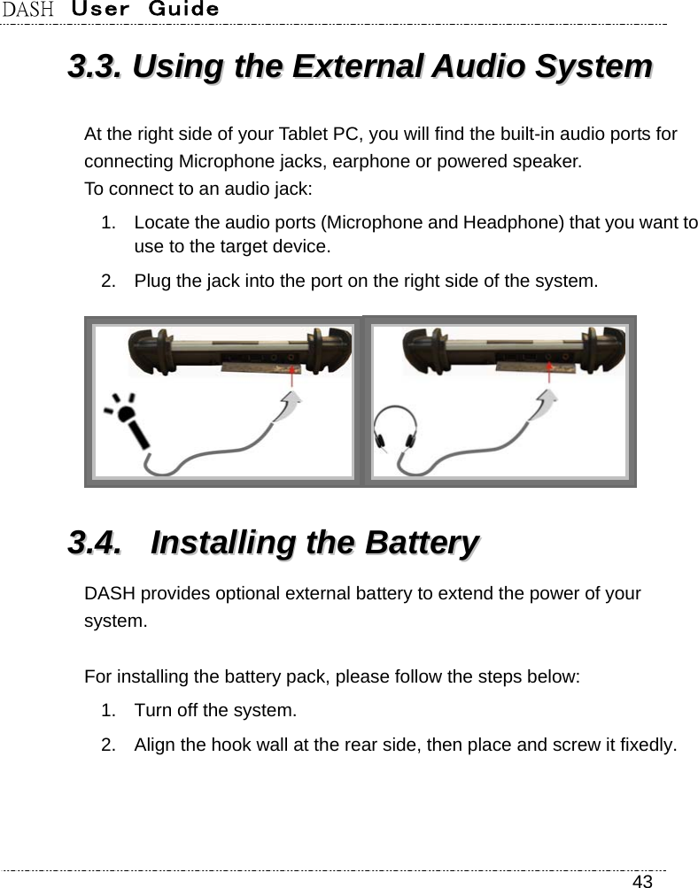 DASH  User  Guide    43 33..33..  UUssiinngg  tthhee  EExxtteerrnnaall  AAuuddiioo  SSyysstteemm  At the right side of your Tablet PC, you will find the built-in audio ports for connecting Microphone jacks, earphone or powered speaker.   To connect to an audio jack: 1.  Locate the audio ports (Microphone and Headphone) that you want to use to the target device. 2.  Plug the jack into the port on the right side of the system.  33..44..  IInnssttaalllliinngg  tthhee  BBaatttteerryy  DASH provides optional external battery to extend the power of your system.  For installing the battery pack, please follow the steps below:   1.  Turn off the system. 2.  Align the hook wall at the rear side, then place and screw it fixedly. 