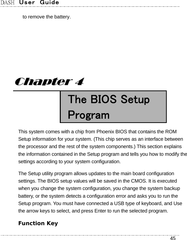 DASH  User  Guide    45 to remove the battery.        CChhaapptteerr  44   The BIOS Setup Program This system comes with a chip from Phoenix BIOS that contains the ROM Setup information for your system. (This chip serves as an interface between the processor and the rest of the system components.) This section explains the information contained in the Setup program and tells you how to modify the settings according to your system configuration. The Setup utility program allows updates to the main board configuration settings. The BIOS setup values will be saved in the CMOS. It is executed when you change the system configuration, you change the system backup battery, or the system detects a configuration error and asks you to run the Setup program. You must have connected a USB type of keyboard, and Use the arrow keys to select, and press Enter to run the selected program. Function Key 