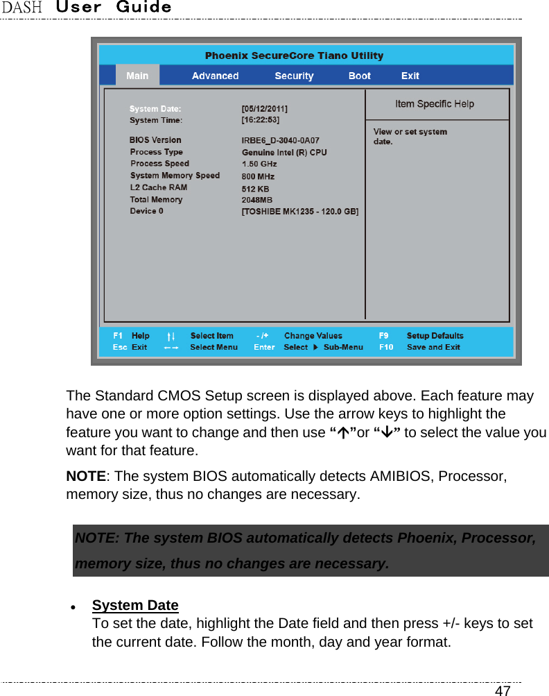 DASH  User  Guide    47  The Standard CMOS Setup screen is displayed above. Each feature may have one or more option settings. Use the arrow keys to highlight the feature you want to change and then use “”or “” to select the value you want for that feature. NOTE: The system BIOS automatically detects AMIBIOS, Processor, memory size, thus no changes are necessary. NOTE: The system BIOS automatically detects Phoenix, Processor, memory size, thus no changes are necessary.  System Date To set the date, highlight the Date field and then press +/- keys to set the current date. Follow the month, day and year format. 