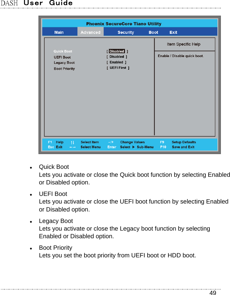 DASH  User  Guide    49   Quick Boot Lets you activate or close the Quick boot function by selecting Enabled or Disabled option.  UEFI Boot Lets you activate or close the UEFI boot function by selecting Enabled or Disabled option.  Legacy Boot Lets you activate or close the Legacy boot function by selecting Enabled or Disabled option.  Boot Priority Lets you set the boot priority from UEFI boot or HDD boot. 