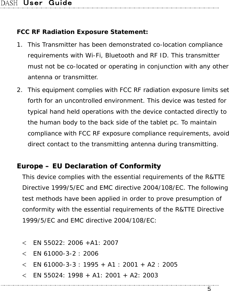 DASH  User  Guide    5  FCC RF Radiation Exposure Statement: 1. This Transmitter has been demonstrated co-location compliance requirements with Wi-Fi, Bluetooth and RF ID. This transmitter must not be co-located or operating in conjunction with any other antenna or transmitter. 2. This equipment complies with FCC RF radiation exposure limits set forth for an uncontrolled environment. This device was tested for typical hand held operations with the device contacted directly to the human body to the back side of the tablet pc. To maintain compliance with FCC RF exposure compliance requirements, avoid direct contact to the transmitting antenna during transmitting.   EEuurrooppee  ––  EEUU  DDeeccllaarraattiioonn  ooff  CCoonnffoorrmmiittyy  This device complies with the essential requirements of the R&amp;TTE Directive 1999/5/EC and EMC directive 2004/108/EC. The following test methods have been applied in order to prove presumption of conformity with the essential requirements of the R&amp;TTE Directive 1999/5/EC and EMC directive 2004/108/EC:    EN 55022: 2006 +A1: 2007  EN 61000-3-2 : 2006  EN 61000-3-3 : 1995 + A1 : 2001 + A2 : 2005  EN 55024: 1998 + A1: 2001 + A2: 2003 