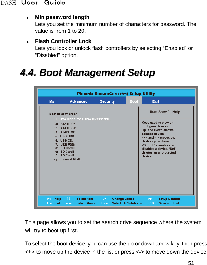 DASH  User  Guide    51  Min password length Lets you set the minimum number of characters for password. The value is from 1 to 20.  Flash Controller Lock Lets you lock or unlock flash controllers by selecting “Enabled” or “Disabled” option. 44..44..  BBoooott  MMaannaaggeemmeenntt  SSeettuupp     This page allows you to set the search drive sequence where the system will try to boot up first. To select the boot device, you can use the up or down arrow key, then press &lt;+&gt; to move up the device in the list or press &lt;-&gt; to move down the device 