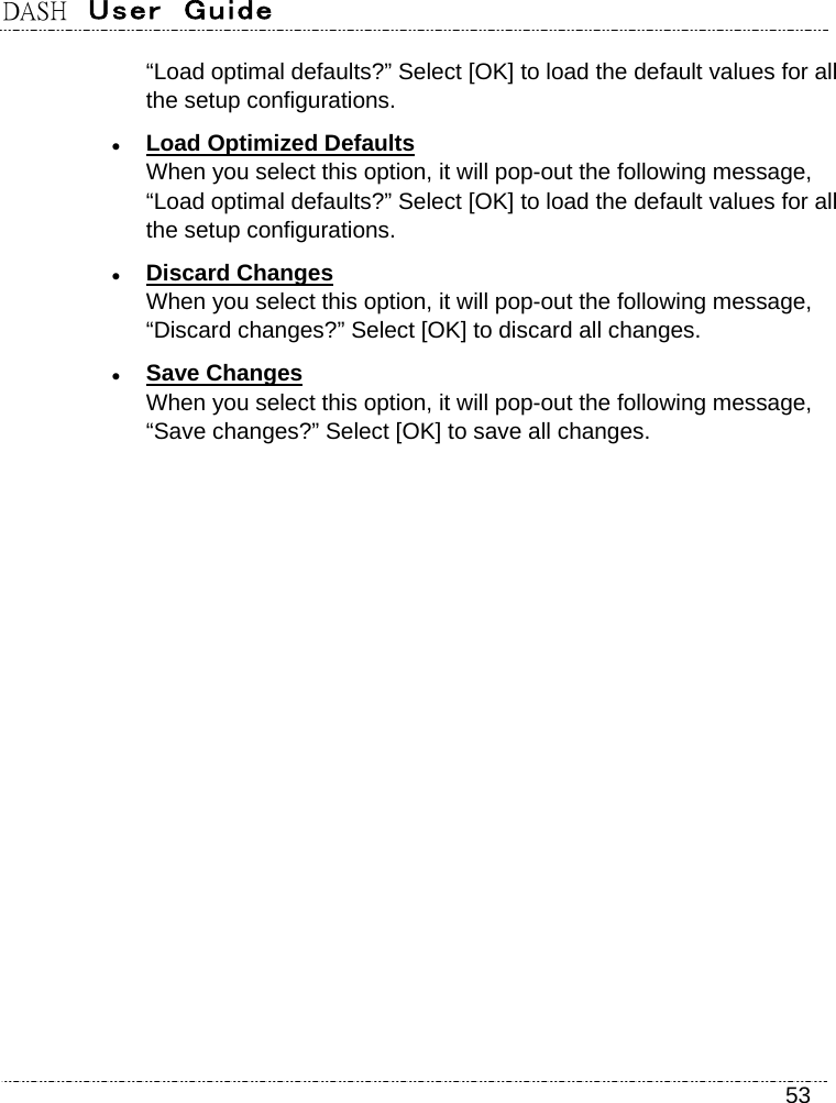 DASH  User  Guide    53 “Load optimal defaults?” Select [OK] to load the default values for all the setup configurations.  Load Optimized Defaults When you select this option, it will pop-out the following message, “Load optimal defaults?” Select [OK] to load the default values for all the setup configurations.  Discard Changes When you select this option, it will pop-out the following message, “Discard changes?” Select [OK] to discard all changes.  Save Changes When you select this option, it will pop-out the following message, “Save changes?” Select [OK] to save all changes. 