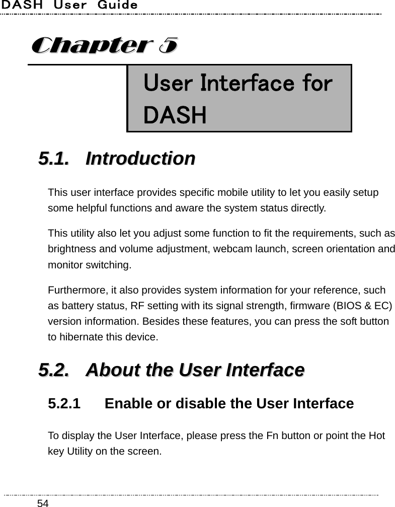 DASH  User  Guide    54CChhaapptteerr  55   User Interface for DASH 55..11..  IInnttrroodduuccttiioonn  This user interface provides specific mobile utility to let you easily setup some helpful functions and aware the system status directly. This utility also let you adjust some function to fit the requirements, such as brightness and volume adjustment, webcam launch, screen orientation and monitor switching. Furthermore, it also provides system information for your reference, such as battery status, RF setting with its signal strength, firmware (BIOS &amp; EC) version information. Besides these features, you can press the soft button to hibernate this device. 55..22..  AAbboouutt  tthhee  UUsseerr  IInntteerrffaaccee  5.2.1  Enable or disable the User Interface To display the User Interface, please press the Fn button or point the Hot key Utility on the screen.   