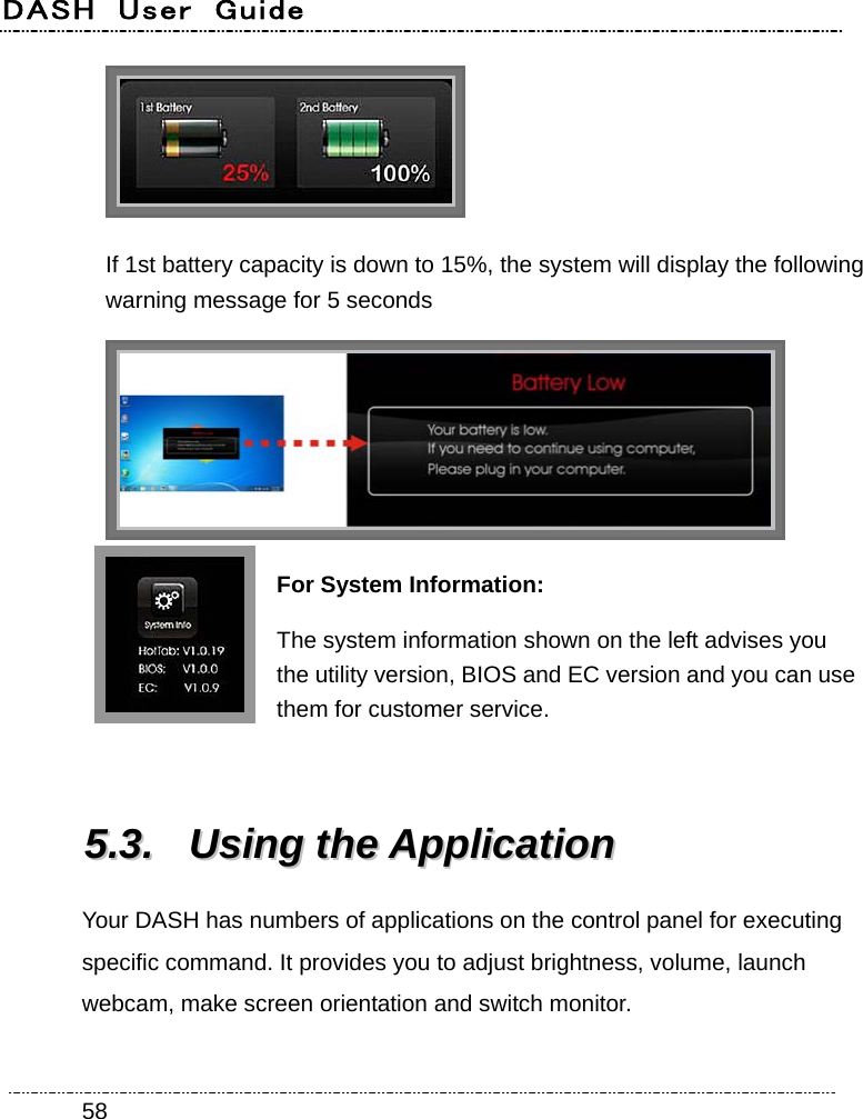 DASH  User  Guide    58 If 1st battery capacity is down to 15%, the system will display the following warning message for 5 seconds  For System Information: The system information shown on the left advises you the utility version, BIOS and EC version and you can use them for customer service.  55..33..  UUssiinngg  tthhee  AApppplliiccaattiioonn  Your DASH has numbers of applications on the control panel for executing specific command. It provides you to adjust brightness, volume, launch webcam, make screen orientation and switch monitor. 