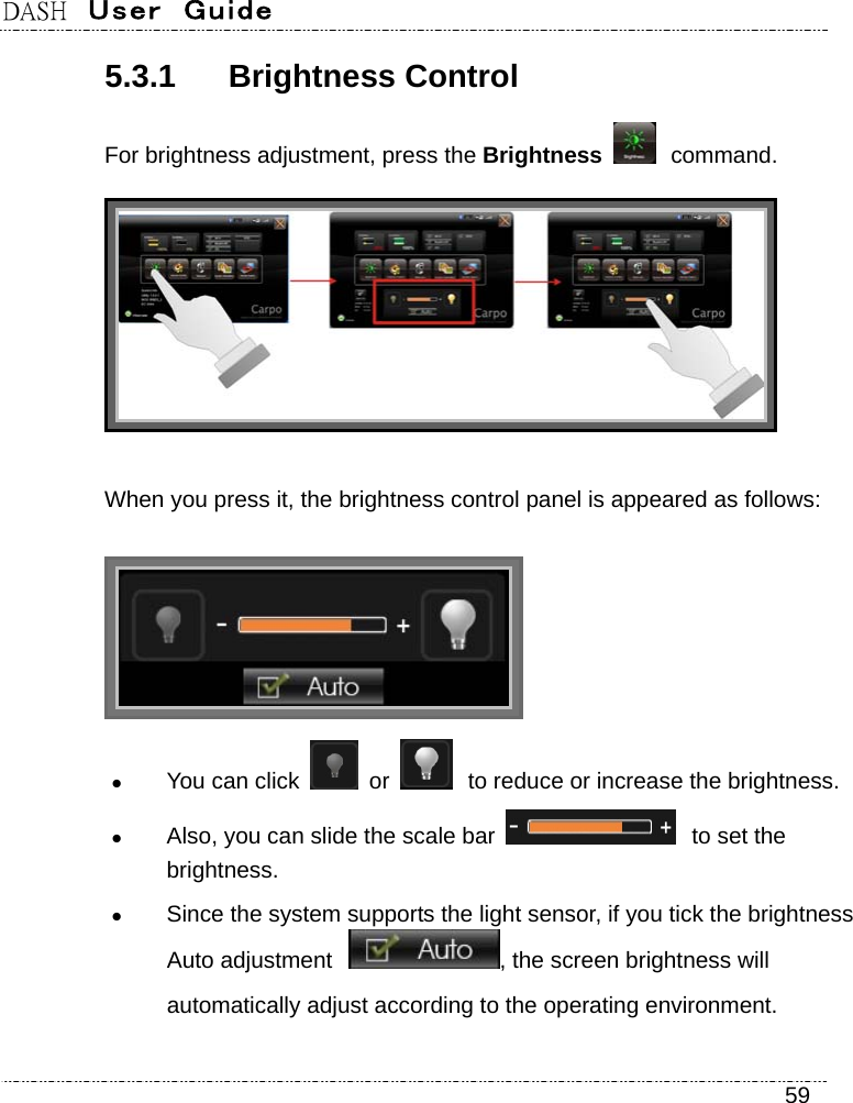 DASH  User  Guide    59 5.3.1 Brightness Control For brightness adjustment, press the Brightness  command.  When you press it, the brightness control panel is appeared as follows:   You can click   or   to reduce or increase the brightness.  Also, you can slide the scale bar   to set the brightness.  Since the system supports the light sensor, if you tick the brightness Auto adjustment , the screen brightness will automatically adjust according to the operating environment. 