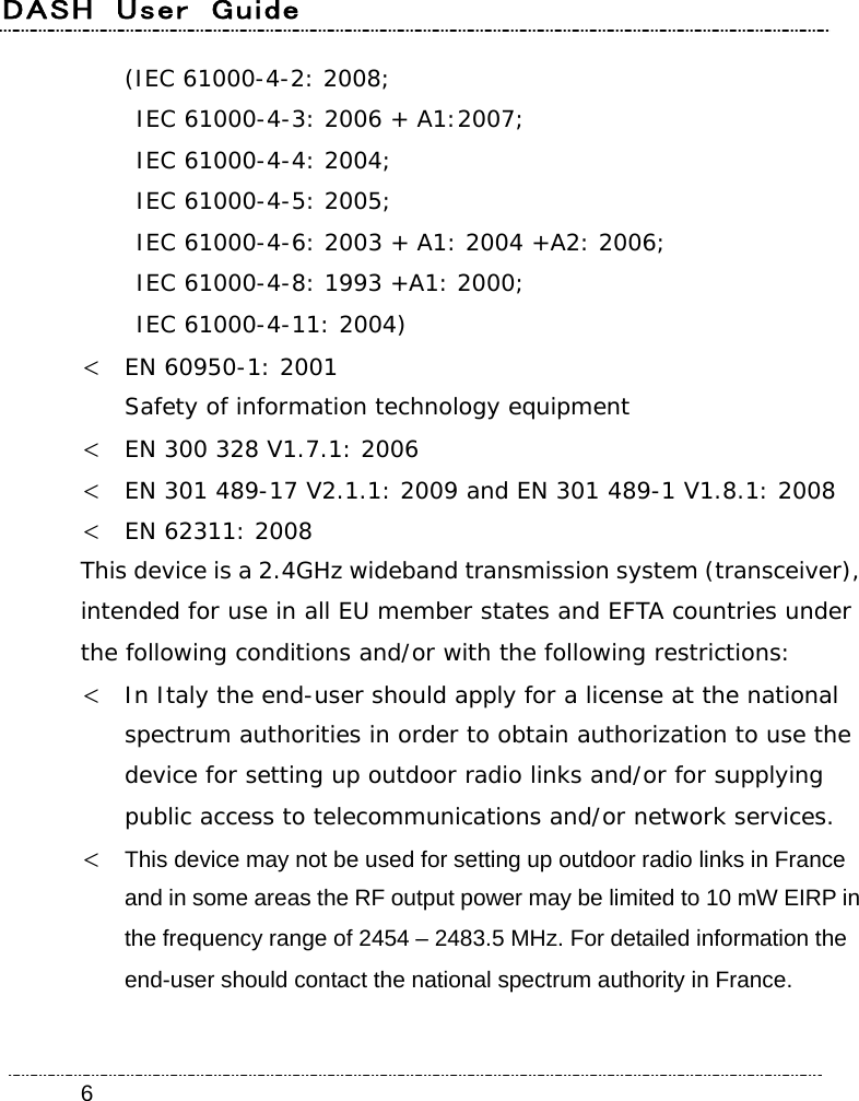 DASH  User  Guide    6(IEC 61000-4-2: 2008;   IEC 61000-4-3: 2006 + A1:2007;   IEC 61000-4-4: 2004;  IEC 61000-4-5: 2005;   IEC 61000-4-6: 2003 + A1: 2004 +A2: 2006;   IEC 61000-4-8: 1993 +A1: 2000;   IEC 61000-4-11: 2004)  EN 60950-1: 2001 Safety of information technology equipment  EN 300 328 V1.7.1: 2006  EN 301 489-17 V2.1.1: 2009 and EN 301 489-1 V1.8.1: 2008  EN 62311: 2008 This device is a 2.4GHz wideband transmission system (transceiver), intended for use in all EU member states and EFTA countries under the following conditions and/or with the following restrictions:  In Italy the end-user should apply for a license at the national spectrum authorities in order to obtain authorization to use the device for setting up outdoor radio links and/or for supplying public access to telecommunications and/or network services.  This device may not be used for setting up outdoor radio links in France and in some areas the RF output power may be limited to 10 mW EIRP in the frequency range of 2454 – 2483.5 MHz. For detailed information the end-user should contact the national spectrum authority in France.  