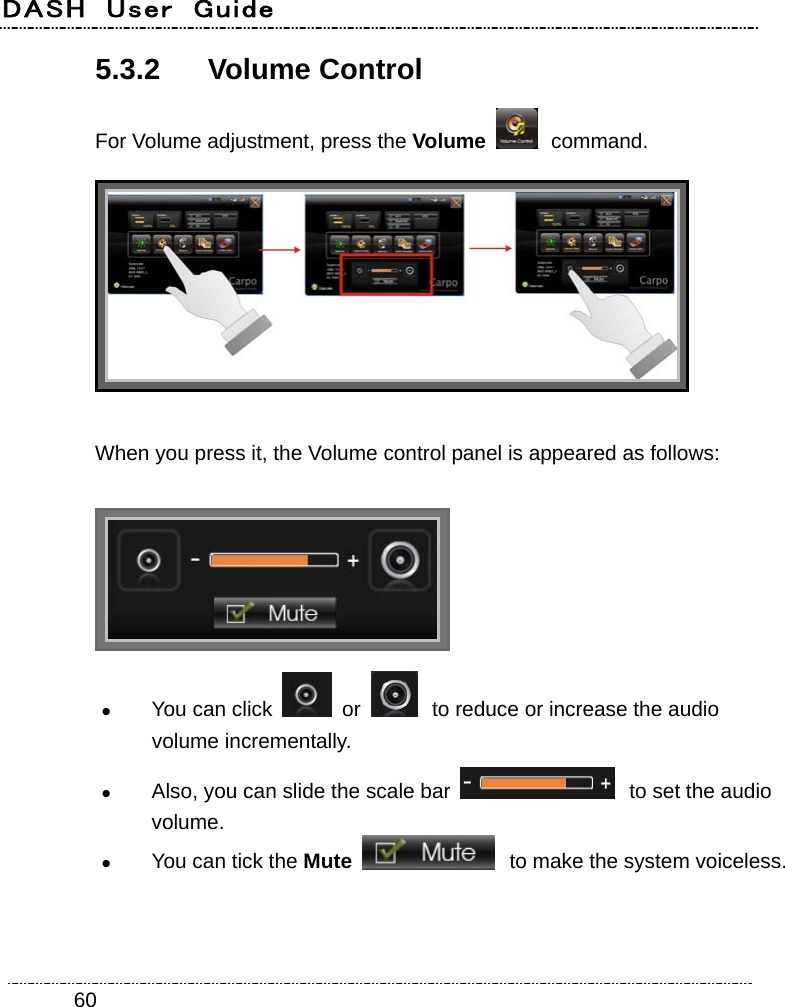 DASH  User  Guide    605.3.2 Volume Control For Volume adjustment, press the Volume   command.  When you press it, the Volume control panel is appeared as follows:   You can click   or   to reduce or increase the audio volume incrementally.  Also, you can slide the scale bar   to set the audio volume.  You can tick the Mute  to make the system voiceless. 