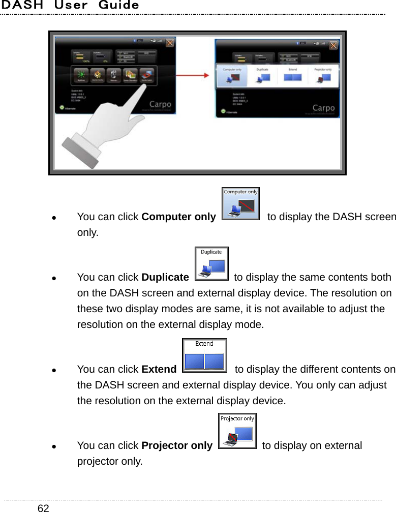 DASH  User  Guide    62  You can click Computer only   to display the DASH screen only.  You can click Duplicate    to display the same contents both on the DASH screen and external display device. The resolution on these two display modes are same, it is not available to adjust the resolution on the external display mode.  You can click Extend   to display the different contents on the DASH screen and external display device. You only can adjust the resolution on the external display device.  You can click Projector only   to display on external projector only. 