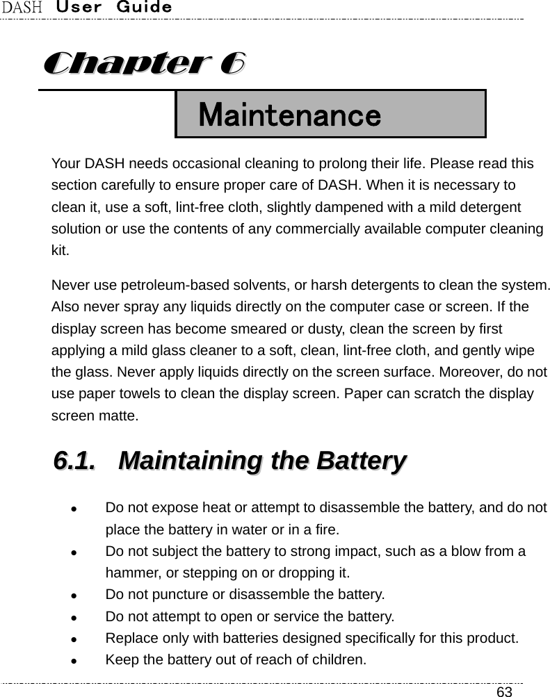 DASH  User  Guide    63 CChhaapptteerr  66   Maintenance Your DASH needs occasional cleaning to prolong their life. Please read this section carefully to ensure proper care of DASH. When it is necessary to clean it, use a soft, lint-free cloth, slightly dampened with a mild detergent solution or use the contents of any commercially available computer cleaning kit. Never use petroleum-based solvents, or harsh detergents to clean the system. Also never spray any liquids directly on the computer case or screen. If the display screen has become smeared or dusty, clean the screen by first applying a mild glass cleaner to a soft, clean, lint-free cloth, and gently wipe the glass. Never apply liquids directly on the screen surface. Moreover, do not use paper towels to clean the display screen. Paper can scratch the display screen matte. 66..11..  MMaaiinnttaaiinniinngg  tthhee  BBaatttteerryy   Do not expose heat or attempt to disassemble the battery, and do not place the battery in water or in a fire.  Do not subject the battery to strong impact, such as a blow from a hammer, or stepping on or dropping it.  Do not puncture or disassemble the battery.  Do not attempt to open or service the battery.  Replace only with batteries designed specifically for this product.  Keep the battery out of reach of children. 