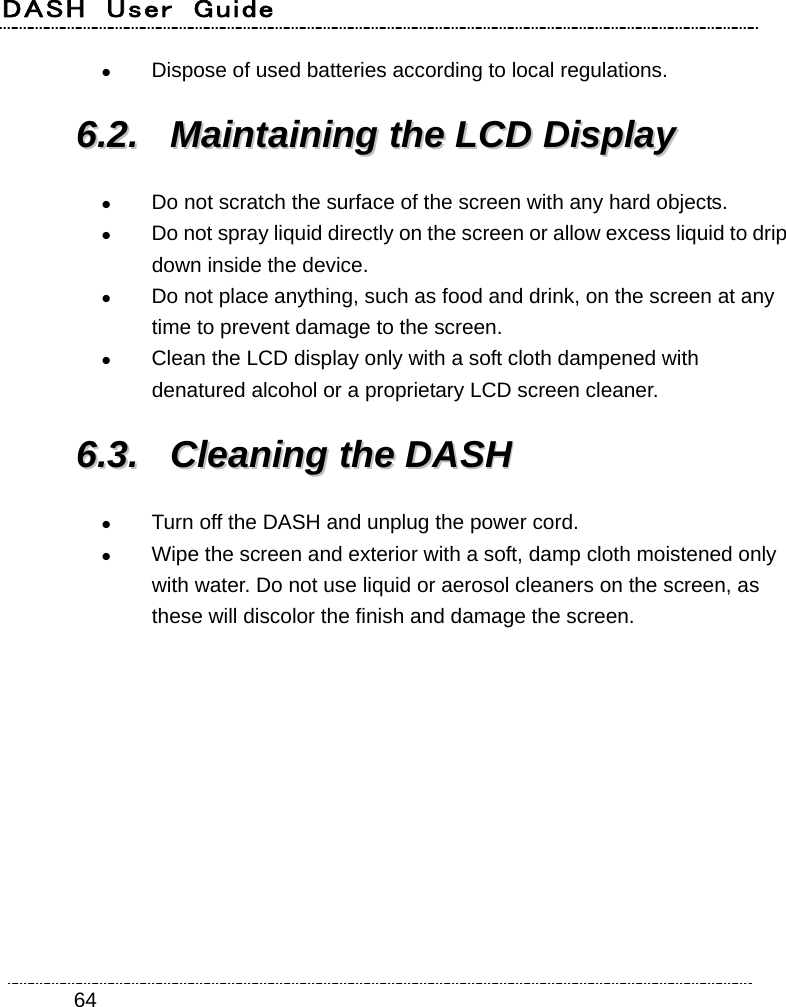 DASH  User  Guide    64 Dispose of used batteries according to local regulations. 66..22..  MMaaiinnttaaiinniinngg  tthhee  LLCCDD  DDiissppllaayy   Do not scratch the surface of the screen with any hard objects.  Do not spray liquid directly on the screen or allow excess liquid to drip down inside the device.  Do not place anything, such as food and drink, on the screen at any time to prevent damage to the screen.  Clean the LCD display only with a soft cloth dampened with denatured alcohol or a proprietary LCD screen cleaner. 66..33..  CClleeaanniinngg  tthhee  DDAASSHH   Turn off the DASH and unplug the power cord.  Wipe the screen and exterior with a soft, damp cloth moistened only with water. Do not use liquid or aerosol cleaners on the screen, as these will discolor the finish and damage the screen. 