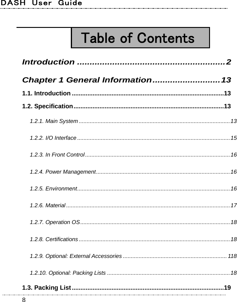 DASH  User  Guide    8  Table of Contents Introduction ...........................................................2 Chapter 1 General Information...........................13 1.1. Introduction ........................................................................................13 1.2. Specification.......................................................................................13 1.2.1. Main System................................................................................................13 1.2.2. I/O Interface .................................................................................................15 1.2.3. In Front Control............................................................................................16 1.2.4. Power Management.....................................................................................16 1.2.5. Environment.................................................................................................16 1.2.6. Material........................................................................................................17 1.2.7. Operation OS...............................................................................................18 1.2.8. Certifications ................................................................................................18 1.2.9. Optional: External Accessories ..................................................................118 1.2.10. Optional: Packing Lists ..............................................................................18   1.3. Packing List........................................................................................19 