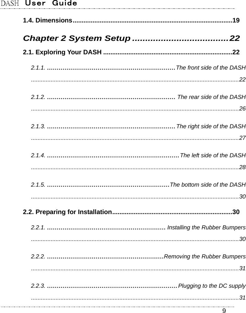 DASH  User  Guide    9 1.4. Dimensions.........................................................................................19 Chapter 2 System Setup .....................................22 2.1. Exploring Your DASH ........................................................................22 2.1.1. ..................................................................The front side of the DASH...............................................................................................................................22 2.1.2. .................................................................. The rear side of the DASH...............................................................................................................................26 2.1.3. ..................................................................The right side of the DASH...............................................................................................................................27 2.1.4. ....................................................................The left side of the DASH...............................................................................................................................28 2.1.5. ...............................................................The bottom side of the DASH...............................................................................................................................30 2.2. Preparing for Installation...................................................................30 2.2.1. ............................................................. Installing the Rubber Bumpers...............................................................................................................................30 2.2.2. ............................................................Removing the Rubber Bumpers...............................................................................................................................31 2.2.3. ...................................................................Plugging to the DC supply...............................................................................................................................31 