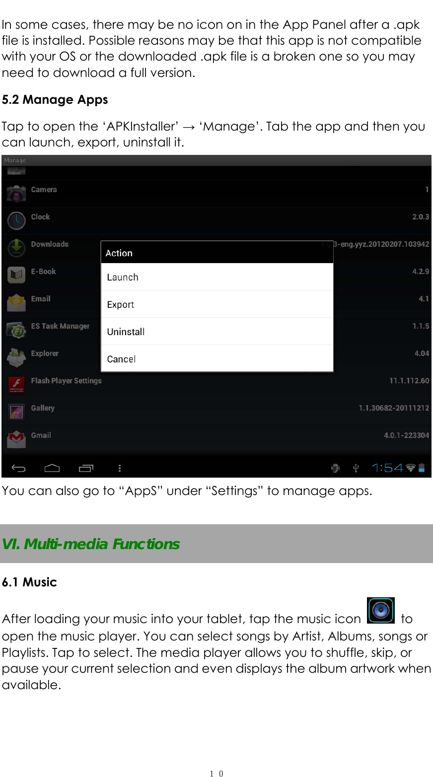   １０In some cases, there may be no icon on in the App Panel after a .apk file is installed. Possible reasons may be that this app is not compatible with your OS or the downloaded .apk file is a broken one so you may need to download a full version.   5.2 Manage Apps Tap to open the &lsquo;APKInstaller&rsquo; &rarr; &lsquo;Manage&rsquo;. Tab the app and then you can launch, export, uninstall it.  You can also go to &ldquo;AppS&rdquo; under &ldquo;Settings&rdquo; to manage apps.  VI. Multi-media Functions 6.1 Music After loading your music into your tablet, tap the music icon   to open the music player. You can select songs by Artist, Albums, songs or Playlists. Tap to select. The media player allows you to shuffle, skip, or pause your current selection and even displays the album artwork when available.  