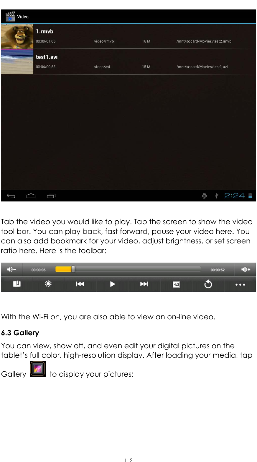   １２  Tab the video you would like to play. Tab the screen to show the video tool bar. You can play back, fast forward, pause your video here. You can also add bookmark for your video, adjust brightness, or set screen ratio here. Here is the toolbar:     With the Wi-Fi on, you are also able to view an on-line video. 6.3 Gallery You can view, show off, and even edit your digital pictures on the tablet&rsquo;s full color, high-resolution display. After loading your media, tap Gallery    to display your pictures:    