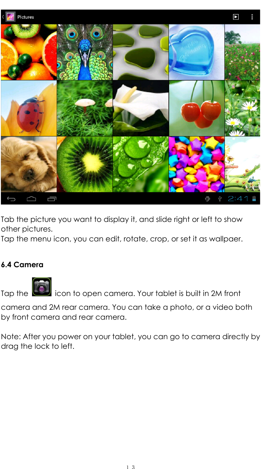   １３  Tab the picture you want to display it, and slide right or left to show other pictures.   Tap the menu icon, you can edit, rotate, crop, or set it as wallpaer.    6.4 Camera Tap the    icon to open camera. Your tablet is built in 2M front camera and 2M rear camera. You can take a photo, or a video both by front camera and rear camera.    Note: After you power on your tablet, you can go to camera directly by drag the lock to left.   