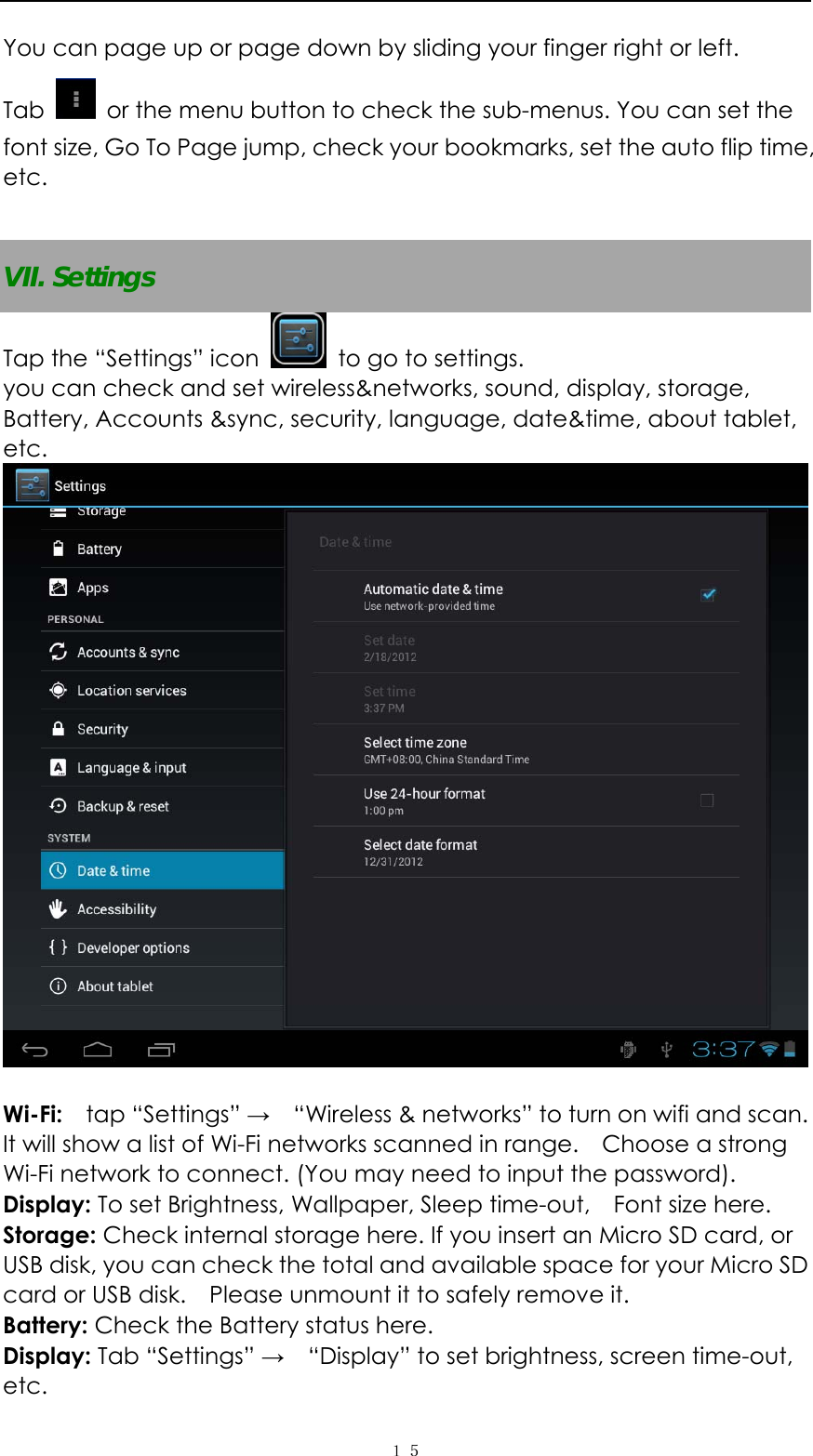  １５You can page up or page down by sliding your finger right or left.   Tab    or the menu button to check the sub-menus. You can set the font size, Go To Page jump, check your bookmarks, set the auto flip time, etc.   VII. Settings Tap the &ldquo;Settings&rdquo; icon    to go to settings.   you can check and set wireless&amp;networks, sound, display, storage, Battery, Accounts &amp;sync, security, language, date&amp;time, about tablet, etc.    Wi-Fi:   tap &ldquo;Settings&rdquo; &rarr;    &ldquo;Wireless &amp; networks&rdquo; to turn on wifi and scan. It will show a list of Wi-Fi networks scanned in range.    Choose a strong Wi-Fi network to connect. (You may need to input the password).   Display: To set Brightness, Wallpaper, Sleep time-out,    Font size here.   Storage: Check internal storage here. If you insert an Micro SD card, or USB disk, you can check the total and available space for your Micro SD card or USB disk.    Please unmount it to safely remove it.   Battery: Check the Battery status here.   Display: Tab &ldquo;Settings&rdquo; &rarr;    &ldquo;Display&rdquo; to set brightness, screen time-out, etc. 