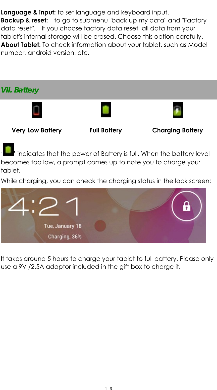   １６Language &amp; input: to set language and keyboard input.   Backup &amp; reset:    to go to submenu "back up my data" and "Factory data reset".    If you choose factory data reset, all data from your tablet's internal storage will be erased. Choose this option carefully.   About Tablet: To check information about your tablet, such as Model number, android version, etc.   VII. Battery      Very Low Battery  Full Battery  Charging Battery &lsquo;&rsquo; indicates that the power of Battery is full. When the battery level becomes too low, a prompt comes up to note you to charge your tablet. While charging, you can check the charging status in the lock screen:     It takes around 5 hours to charge your tablet to full battery. Please only use a 9V /2.5A adaptor included in the gift box to charge it.                      
