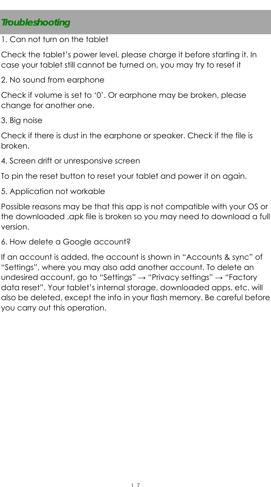   １７Troubleshooting 1. Can not turn on the tablet Check the tablet&rsquo;s power level, please charge it before starting it. In case your tablet still cannot be turned on, you may try to reset it   2. No sound from earphone Check if volume is set to &lsquo;0&rsquo;. Or earphone may be broken, please change for another one. 3. Big noise Check if there is dust in the earphone or speaker. Check if the file is broken. 4. Screen drift or unresponsive screen To pin the reset button to reset your tablet and power it on again.   5. Application not workable Possible reasons may be that this app is not compatible with your OS or the downloaded .apk file is broken so you may need to download a full version. 6. How delete a Google account? If an account is added, the account is shown in &ldquo;Accounts &amp; sync&rdquo; of &ldquo;Settings&rdquo;, where you may also add another account. To delete an undesired account, go to &ldquo;Settings&rdquo; &rarr; &ldquo;Privacy settings&rdquo; &rarr; &ldquo;Factory data reset&rdquo;. Your tablet&rsquo;s internal storage, downloaded apps, etc. will also be deleted, except the info in your flash memory. Be careful before you carry out this operation. 