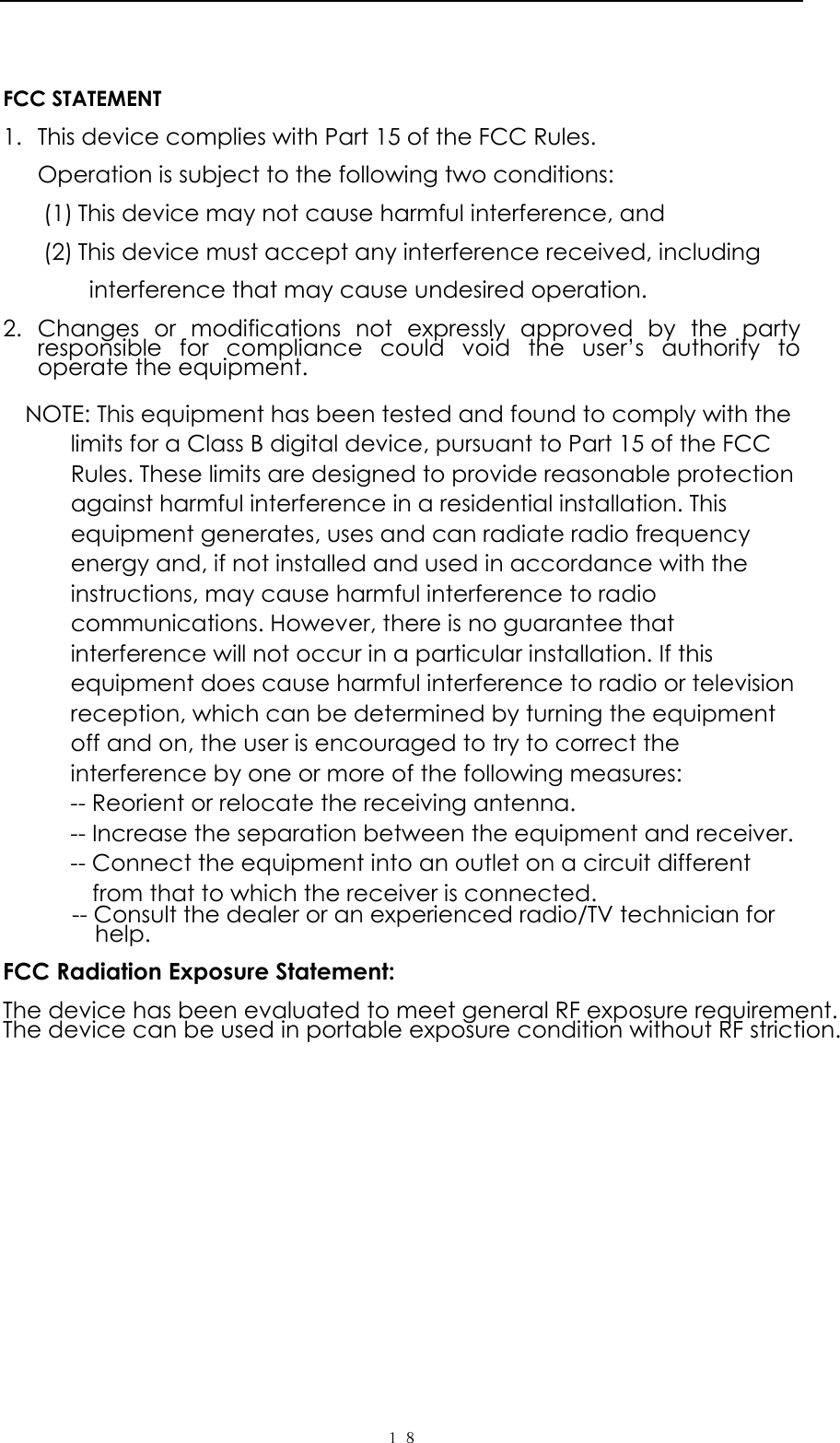   １８  FCC STATEMENT  1. This device complies with Part 15 of the FCC Rules.  Operation is subject to the following two conditions:  (1) This device may not cause harmful interference, and  (2) This device must accept any interference received, including    interference that may cause undesired operation.  2. Changes or modifications not expressly approved by the party responsible for compliance could void the user&rsquo;s authority to operate the equipment.  NOTE: This equipment has been tested and found to comply with the limits for a Class B digital device, pursuant to Part 15 of the FCC Rules. These limits are designed to provide reasonable protection against harmful interference in a residential installation. This equipment generates, uses and can radiate radio frequency energy and, if not installed and used in accordance with the instructions, may cause harmful interference to radio communications. However, there is no guarantee that interference will not occur in a particular installation. If this equipment does cause harmful interference to radio or television reception, which can be determined by turning the equipment off and on, the user is encouraged to try to correct the interference by one or more of the following measures: -- Reorient or relocate the receiving antenna. -- Increase the separation between the equipment and receiver. -- Connect the equipment into an outlet on a circuit different from that to which the receiver is connected. -- Consult the dealer or an experienced radio/TV technician for help.  FCC Radiation Exposure Statement:   The device has been evaluated to meet general RF exposure requirement.   The device can be used in portable exposure condition without RF striction.  