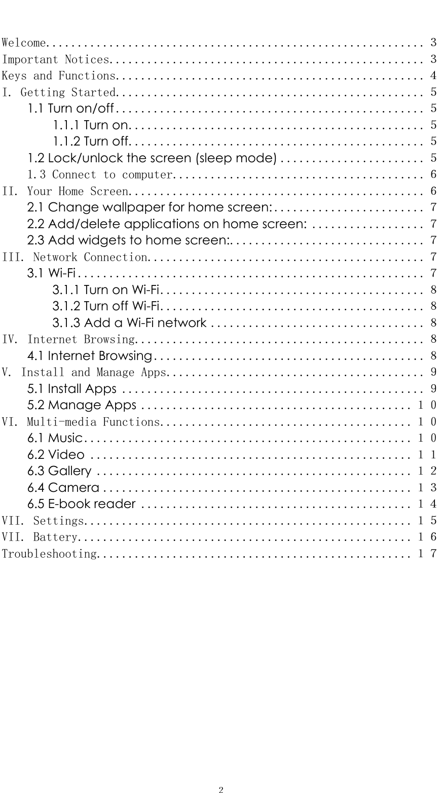   ２ Welcome............................................................３ Important Notices..................................................３ Keys and Functions.................................................４ I. Getting Started.................................................５ 1.1 Turn on/off .................................................５ 1.1.1 Turn on...............................................５ 1.1.2 Turn off...............................................５ 1.2 Lock/unlock the screen (sleep mode) .......................５ 1.3 Connect to computer........................................６ II. Your Home Screen...............................................６ 2.1 Change wallpaper for home screen: ........................７ 2.2 Add/delete applications on home screen: ..................７ 2.3 Add widgets to home screen:...............................７ III. Network Connection............................................７ 3.1 Wi-Fi .......................................................７ 3.1.1 Turn on Wi-Fi..........................................８ 3.1.2 Turn off Wi-Fi..........................................８ 3.1.3 Add a Wi-Fi network ..................................８ IV. Internet Browsing..............................................８ 4.1 Internet Browsing...........................................８ V. Install and Manage Apps.........................................９ 5.1 Install Apps ................................................９ 5.2 Manage Apps ...........................................１０ VI. Multi-media Functions........................................１０ 6.1 Music....................................................１０ 6.2 Video ...................................................１１ 6.3 Gallery ..................................................１２ 6.4 Camera .................................................１３ 6.5 E-book reader ...........................................１４ VII. Settings....................................................１５ VII. Battery.....................................................１６ Troubleshooting..................................................１７        