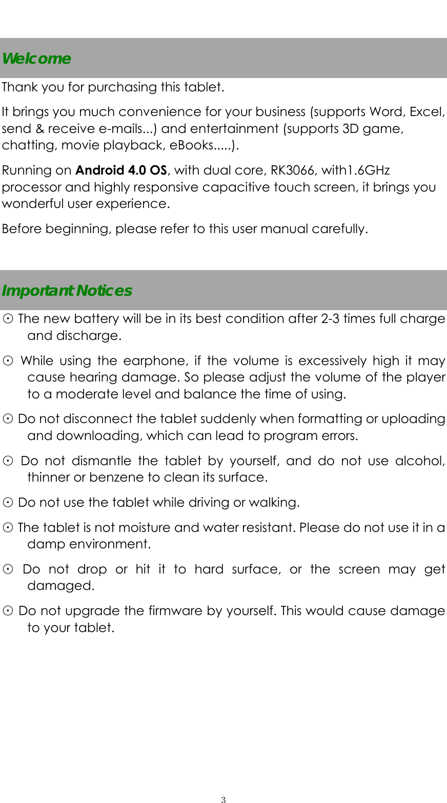  ３ Welcome Thank you for purchasing this tablet. It brings you much convenience for your business (supports Word, Excel, send &amp; receive e-mails...) and entertainment (supports 3D game, chatting, movie playback, eBooks.....). Running on Android 4.0 OS, with dual core, RK3066, with1.6GHz processor and highly responsive capacitive touch screen, it brings you wonderful user experience.   Before beginning, please refer to this user manual carefully.  Important Notices ⊙ The new battery will be in its best condition after 2-3 times full charge and discharge.   ⊙ While using the earphone, if the volume is excessively high it may cause hearing damage. So please adjust the volume of the player to a moderate level and balance the time of using. ⊙ Do not disconnect the tablet suddenly when formatting or uploading and downloading, which can lead to program errors. ⊙ Do not dismantle the tablet by yourself, and do not use alcohol, thinner or benzene to clean its surface. ⊙ Do not use the tablet while driving or walking. ⊙ The tablet is not moisture and water resistant. Please do not use it in a damp environment.   ⊙ Do not drop or hit it to hard surface, or the screen may get damaged. ⊙ Do not upgrade the firmware by yourself. This would cause damage to your tablet.       