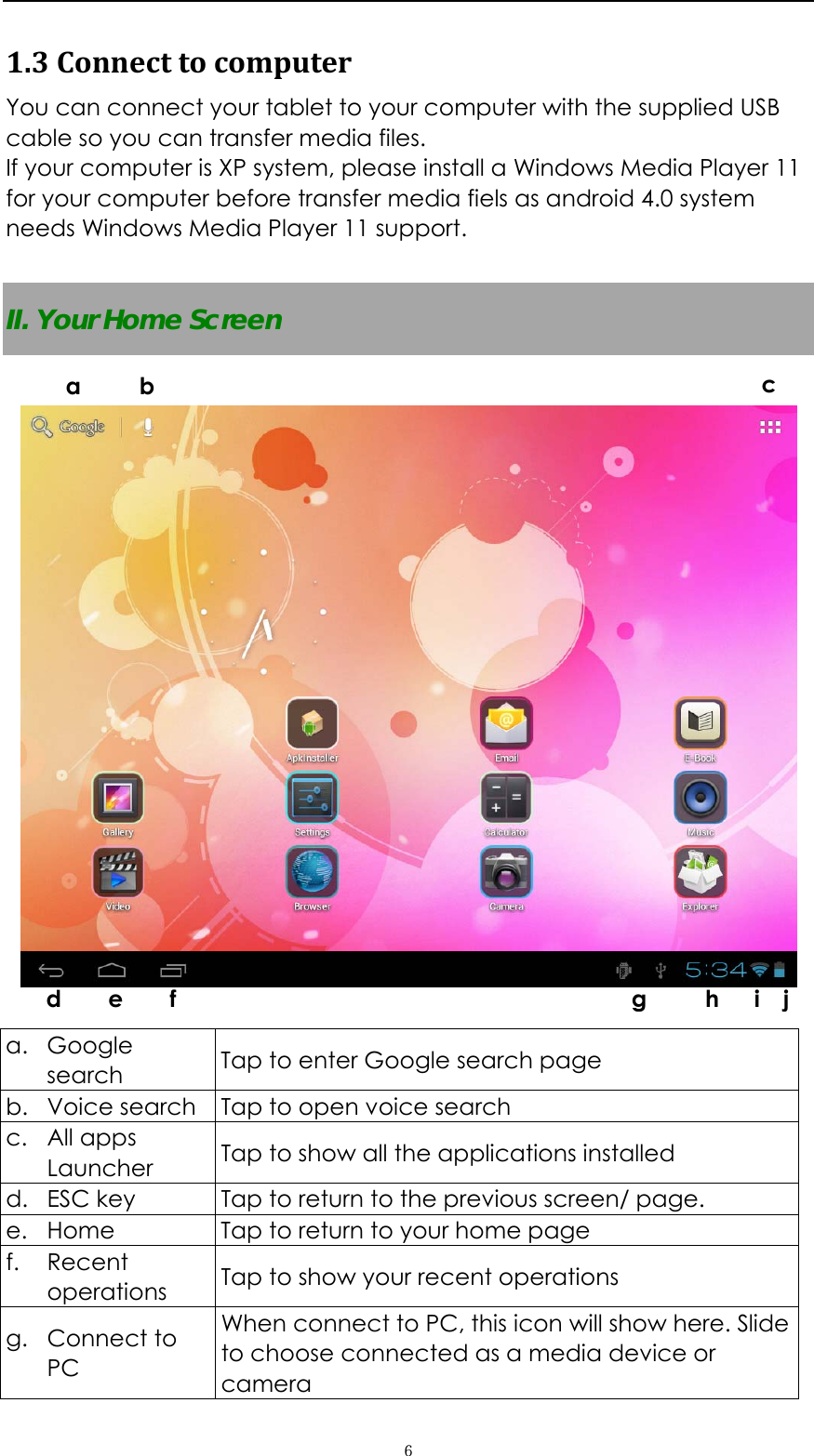   ６1.3Connecttocomputer You can connect your tablet to your computer with the supplied USB cable so you can transfer media files.   If your computer is XP system, please install a Windows Media Player 11 for your computer before transfer media fiels as android 4.0 system needs Windows Media Player 11 support.  II. Your Home Screen    a. Google search  Tap to enter Google search page b. Voice search  Tap to open voice search c. All apps Launcher  Tap to show all the applications installed d. ESC key  Tap to return to the previous screen/ page.   e. Home  Tap to return to your home page f. Recent operations  Tap to show your recent operations g. Connect to PC  When connect to PC, this icon will show here. Slide to choose connected as a media device or camera a     b  c   d    e    f                                       g     h   i  j