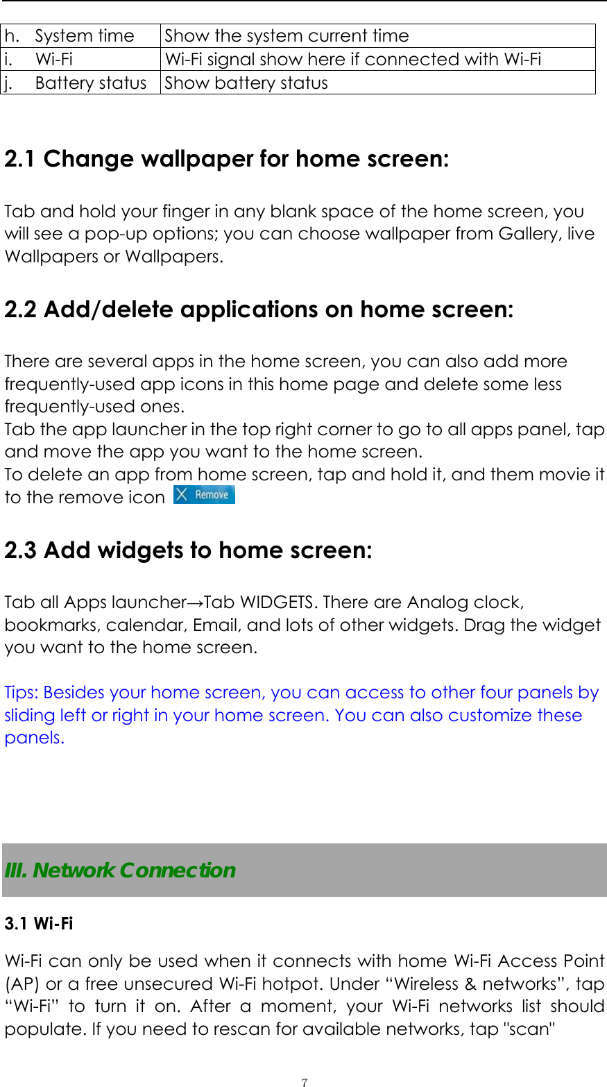   ７h. System time    Show the system current time i. Wi-Fi  Wi-Fi signal show here if connected with Wi-Fi   j. Battery status  Show battery status  2.1 Change wallpaper for home screen: Tab and hold your finger in any blank space of the home screen, you will see a pop-up options; you can choose wallpaper from Gallery, live Wallpapers or Wallpapers.   2.2 Add/delete applications on home screen: There are several apps in the home screen, you can also add more frequently-used app icons in this home page and delete some less frequently-used ones.  Tab the app launcher in the top right corner to go to all apps panel, tap and move the app you want to the home screen.   To delete an app from home screen, tap and hold it, and them movie it to the remove icon   2.3 Add widgets to home screen: Tab all Apps launcher&rarr;Tab WIDGETS. There are Analog clock, bookmarks, calendar, Email, and lots of other widgets. Drag the widget you want to the home screen.    Tips: Besides your home screen, you can access to other four panels by sliding left or right in your home screen. You can also customize these panels.     III. Network Connection 3.1 Wi-Fi   Wi-Fi can only be used when it connects with home Wi-Fi Access Point (AP) or a free unsecured Wi-Fi hotpot. Under &ldquo;Wireless &amp; networks&rdquo;, tap &ldquo;Wi-Fi&rdquo; to turn it on. After a moment, your Wi-Fi networks list should populate. If you need to rescan for available networks, tap "scan" 