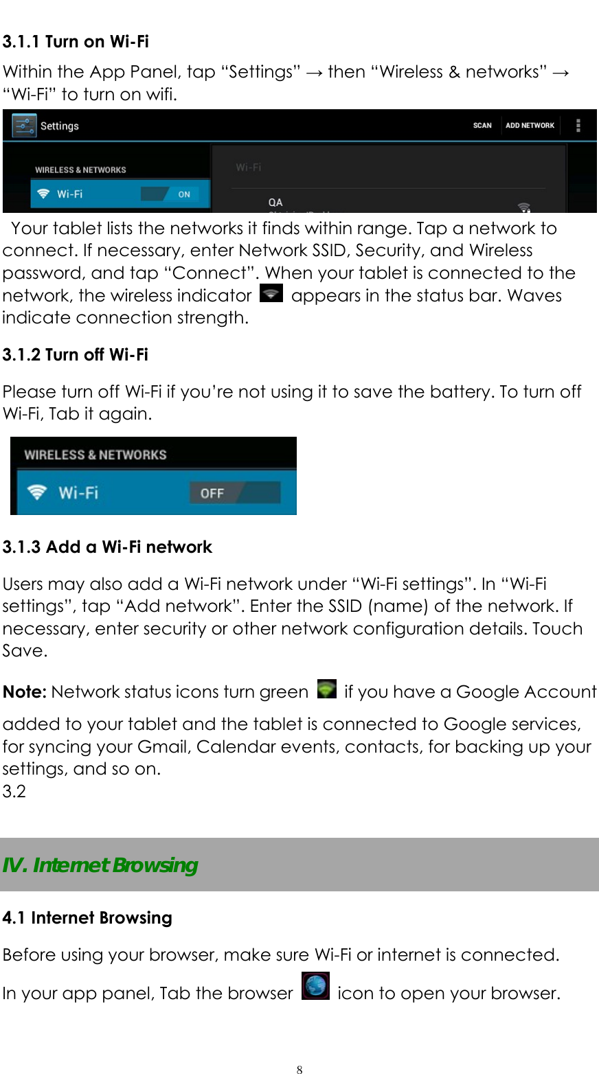   ８3.1.1 Turn on Wi-Fi   Within the App Panel, tap &ldquo;Settings&rdquo; &rarr; then &ldquo;Wireless &amp; networks&rdquo; &rarr; &ldquo;Wi-Fi&rdquo; to turn on wifi.    Your tablet lists the networks it finds within range. Tap a network to connect. If necessary, enter Network SSID, Security, and Wireless password, and tap &ldquo;Connect&rdquo;. When your tablet is connected to the network, the wireless indicator    appears in the status bar. Waves indicate connection strength. 3.1.2 Turn off Wi-Fi Please turn off Wi-Fi if you&rsquo;re not using it to save the battery. To turn off Wi-Fi, Tab it again.    3.1.3 Add a Wi-Fi network Users may also add a Wi-Fi network under &ldquo;Wi-Fi settings&rdquo;. In &ldquo;Wi-Fi settings&rdquo;, tap &ldquo;Add network&rdquo;. Enter the SSID (name) of the network. If necessary, enter security or other network configuration details. Touch Save. Note: Network status icons turn green    if you have a Google Account added to your tablet and the tablet is connected to Google services, for syncing your Gmail, Calendar events, contacts, for backing up your settings, and so on. 3.2   IV. Internet Browsing 4.1 Internet Browsing Before using your browser, make sure Wi-Fi or internet is connected. In your app panel, Tab the browser    icon to open your browser. 