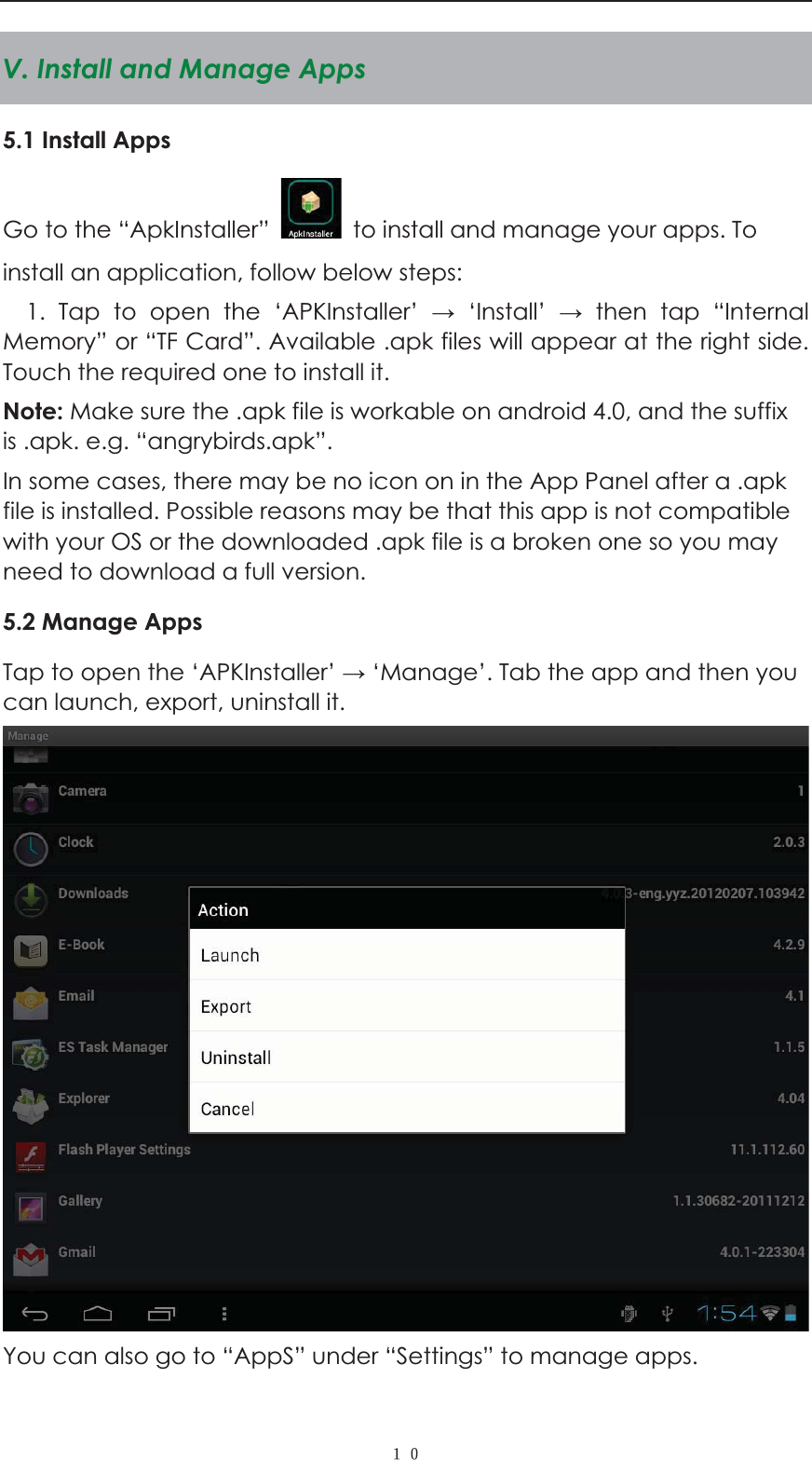  ˍˌV. Install and Manage Apps 5.1 Install Apps Go to the &ldquo;ApkInstaller&rdquo;    to install and manage your apps. To install an application, follow below steps: 1. Tap to open the &lsquo;APKInstaller&rsquo;  &lsquo;Install&rsquo;  then tap &ldquo;Internal Memory&rdquo; or &ldquo;TF Card&rdquo;. Available .apk files will appear at the right side. Touch the required one to install it. Note: Make sure the .apk file is workable on android 4.0, and the suffix is .apk. e.g. &ldquo;angrybirds.apk&rdquo;.   In some cases, there may be no icon on in the App Panel after a .apk file is installed. Possible reasons may be that this app is not compatible with your OS or the downloaded .apk file is a broken one so you may need to download a full version.   5.2 Manage Apps Tap to open the &lsquo;APKInstaller&rsquo;  &lsquo;Manage&rsquo;. Tab the app and then you can launch, export, uninstall it.  You can also go to &ldquo;AppS&rdquo; under &ldquo;Settings&rdquo; to manage apps.  